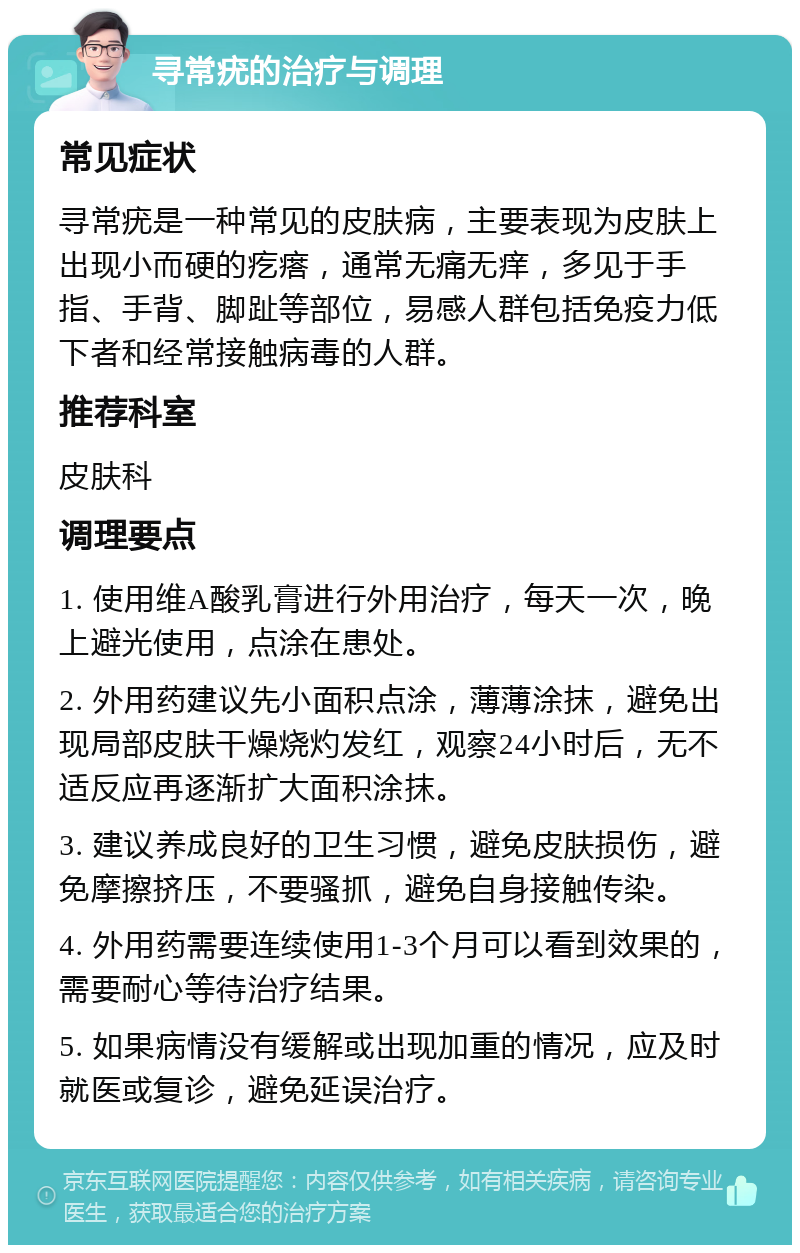 寻常疣的治疗与调理 常见症状 寻常疣是一种常见的皮肤病，主要表现为皮肤上出现小而硬的疙瘩，通常无痛无痒，多见于手指、手背、脚趾等部位，易感人群包括免疫力低下者和经常接触病毒的人群。 推荐科室 皮肤科 调理要点 1. 使用维A酸乳膏进行外用治疗，每天一次，晚上避光使用，点涂在患处。 2. 外用药建议先小面积点涂，薄薄涂抹，避免出现局部皮肤干燥烧灼发红，观察24小时后，无不适反应再逐渐扩大面积涂抹。 3. 建议养成良好的卫生习惯，避免皮肤损伤，避免摩擦挤压，不要骚抓，避免自身接触传染。 4. 外用药需要连续使用1-3个月可以看到效果的，需要耐心等待治疗结果。 5. 如果病情没有缓解或出现加重的情况，应及时就医或复诊，避免延误治疗。