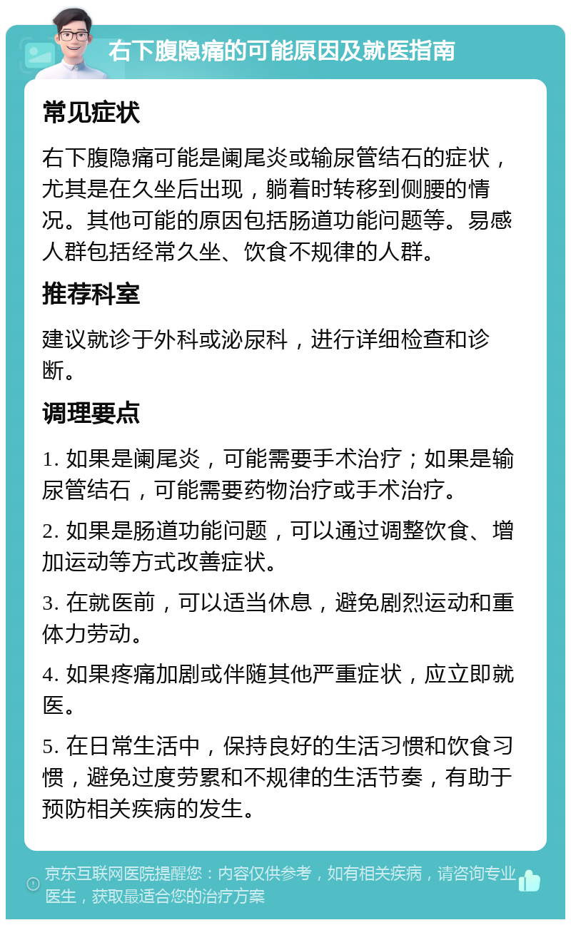 右下腹隐痛的可能原因及就医指南 常见症状 右下腹隐痛可能是阑尾炎或输尿管结石的症状，尤其是在久坐后出现，躺着时转移到侧腰的情况。其他可能的原因包括肠道功能问题等。易感人群包括经常久坐、饮食不规律的人群。 推荐科室 建议就诊于外科或泌尿科，进行详细检查和诊断。 调理要点 1. 如果是阑尾炎，可能需要手术治疗；如果是输尿管结石，可能需要药物治疗或手术治疗。 2. 如果是肠道功能问题，可以通过调整饮食、增加运动等方式改善症状。 3. 在就医前，可以适当休息，避免剧烈运动和重体力劳动。 4. 如果疼痛加剧或伴随其他严重症状，应立即就医。 5. 在日常生活中，保持良好的生活习惯和饮食习惯，避免过度劳累和不规律的生活节奏，有助于预防相关疾病的发生。