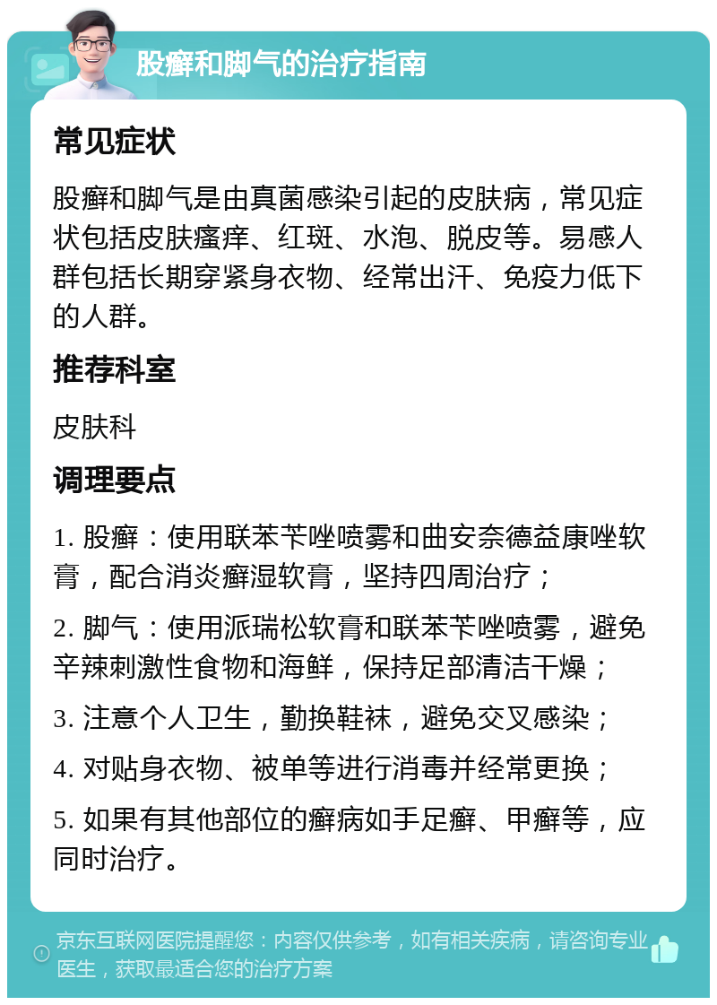 股癣和脚气的治疗指南 常见症状 股癣和脚气是由真菌感染引起的皮肤病，常见症状包括皮肤瘙痒、红斑、水泡、脱皮等。易感人群包括长期穿紧身衣物、经常出汗、免疫力低下的人群。 推荐科室 皮肤科 调理要点 1. 股癣：使用联苯苄唑喷雾和曲安奈德益康唑软膏，配合消炎癣湿软膏，坚持四周治疗； 2. 脚气：使用派瑞松软膏和联苯苄唑喷雾，避免辛辣刺激性食物和海鲜，保持足部清洁干燥； 3. 注意个人卫生，勤换鞋袜，避免交叉感染； 4. 对贴身衣物、被单等进行消毒并经常更换； 5. 如果有其他部位的癣病如手足癣、甲癣等，应同时治疗。