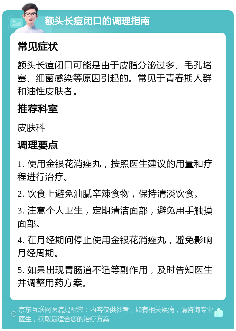 额头长痘闭口的调理指南 常见症状 额头长痘闭口可能是由于皮脂分泌过多、毛孔堵塞、细菌感染等原因引起的。常见于青春期人群和油性皮肤者。 推荐科室 皮肤科 调理要点 1. 使用金银花消痤丸，按照医生建议的用量和疗程进行治疗。 2. 饮食上避免油腻辛辣食物，保持清淡饮食。 3. 注意个人卫生，定期清洁面部，避免用手触摸面部。 4. 在月经期间停止使用金银花消痤丸，避免影响月经周期。 5. 如果出现胃肠道不适等副作用，及时告知医生并调整用药方案。