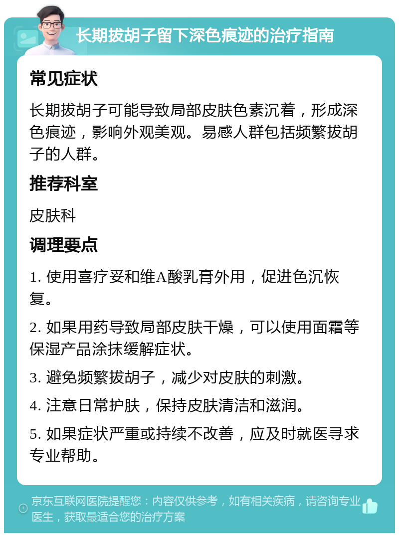 长期拔胡子留下深色痕迹的治疗指南 常见症状 长期拔胡子可能导致局部皮肤色素沉着，形成深色痕迹，影响外观美观。易感人群包括频繁拔胡子的人群。 推荐科室 皮肤科 调理要点 1. 使用喜疗妥和维A酸乳膏外用，促进色沉恢复。 2. 如果用药导致局部皮肤干燥，可以使用面霜等保湿产品涂抹缓解症状。 3. 避免频繁拔胡子，减少对皮肤的刺激。 4. 注意日常护肤，保持皮肤清洁和滋润。 5. 如果症状严重或持续不改善，应及时就医寻求专业帮助。