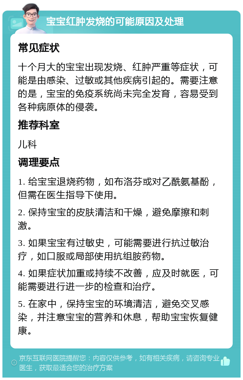 宝宝红肿发烧的可能原因及处理 常见症状 十个月大的宝宝出现发烧、红肿严重等症状，可能是由感染、过敏或其他疾病引起的。需要注意的是，宝宝的免疫系统尚未完全发育，容易受到各种病原体的侵袭。 推荐科室 儿科 调理要点 1. 给宝宝退烧药物，如布洛芬或对乙酰氨基酚，但需在医生指导下使用。 2. 保持宝宝的皮肤清洁和干燥，避免摩擦和刺激。 3. 如果宝宝有过敏史，可能需要进行抗过敏治疗，如口服或局部使用抗组胺药物。 4. 如果症状加重或持续不改善，应及时就医，可能需要进行进一步的检查和治疗。 5. 在家中，保持宝宝的环境清洁，避免交叉感染，并注意宝宝的营养和休息，帮助宝宝恢复健康。