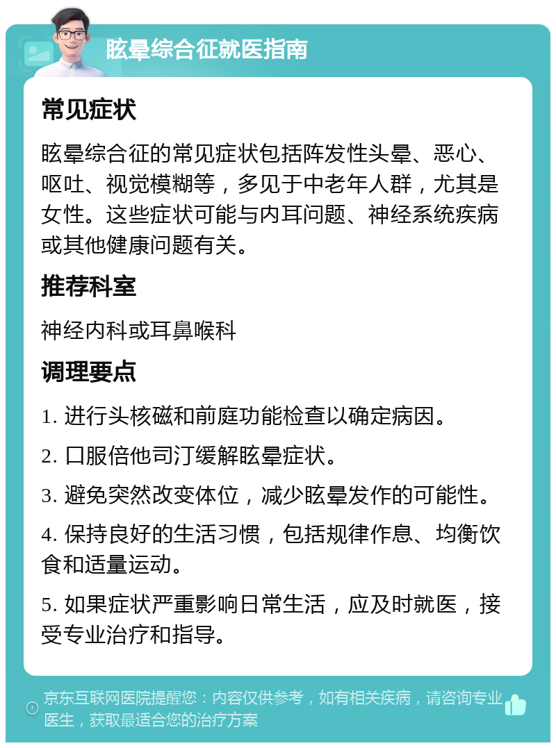 眩晕综合征就医指南 常见症状 眩晕综合征的常见症状包括阵发性头晕、恶心、呕吐、视觉模糊等，多见于中老年人群，尤其是女性。这些症状可能与内耳问题、神经系统疾病或其他健康问题有关。 推荐科室 神经内科或耳鼻喉科 调理要点 1. 进行头核磁和前庭功能检查以确定病因。 2. 口服倍他司汀缓解眩晕症状。 3. 避免突然改变体位，减少眩晕发作的可能性。 4. 保持良好的生活习惯，包括规律作息、均衡饮食和适量运动。 5. 如果症状严重影响日常生活，应及时就医，接受专业治疗和指导。