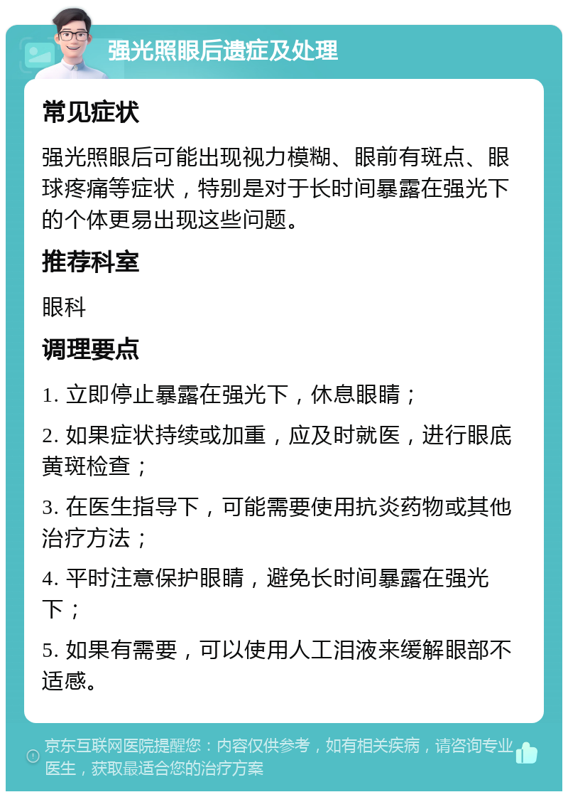 强光照眼后遗症及处理 常见症状 强光照眼后可能出现视力模糊、眼前有斑点、眼球疼痛等症状，特别是对于长时间暴露在强光下的个体更易出现这些问题。 推荐科室 眼科 调理要点 1. 立即停止暴露在强光下，休息眼睛； 2. 如果症状持续或加重，应及时就医，进行眼底黄斑检查； 3. 在医生指导下，可能需要使用抗炎药物或其他治疗方法； 4. 平时注意保护眼睛，避免长时间暴露在强光下； 5. 如果有需要，可以使用人工泪液来缓解眼部不适感。