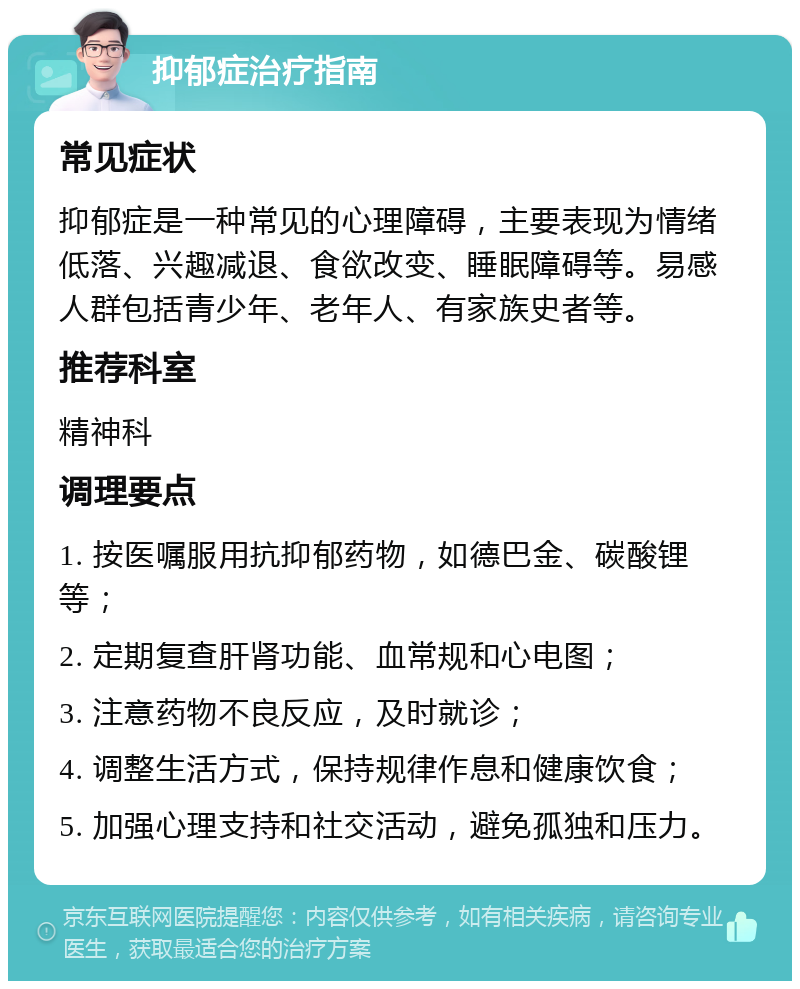 抑郁症治疗指南 常见症状 抑郁症是一种常见的心理障碍，主要表现为情绪低落、兴趣减退、食欲改变、睡眠障碍等。易感人群包括青少年、老年人、有家族史者等。 推荐科室 精神科 调理要点 1. 按医嘱服用抗抑郁药物，如德巴金、碳酸锂等； 2. 定期复查肝肾功能、血常规和心电图； 3. 注意药物不良反应，及时就诊； 4. 调整生活方式，保持规律作息和健康饮食； 5. 加强心理支持和社交活动，避免孤独和压力。