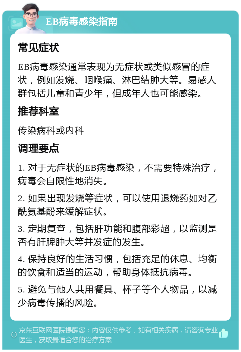 EB病毒感染指南 常见症状 EB病毒感染通常表现为无症状或类似感冒的症状，例如发烧、咽喉痛、淋巴结肿大等。易感人群包括儿童和青少年，但成年人也可能感染。 推荐科室 传染病科或内科 调理要点 1. 对于无症状的EB病毒感染，不需要特殊治疗，病毒会自限性地消失。 2. 如果出现发烧等症状，可以使用退烧药如对乙酰氨基酚来缓解症状。 3. 定期复查，包括肝功能和腹部彩超，以监测是否有肝脾肿大等并发症的发生。 4. 保持良好的生活习惯，包括充足的休息、均衡的饮食和适当的运动，帮助身体抵抗病毒。 5. 避免与他人共用餐具、杯子等个人物品，以减少病毒传播的风险。