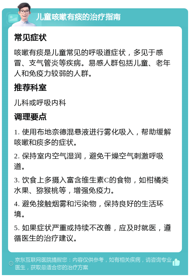 儿童咳嗽有痰的治疗指南 常见症状 咳嗽有痰是儿童常见的呼吸道症状，多见于感冒、支气管炎等疾病。易感人群包括儿童、老年人和免疫力较弱的人群。 推荐科室 儿科或呼吸内科 调理要点 1. 使用布地奈德混悬液进行雾化吸入，帮助缓解咳嗽和痰多的症状。 2. 保持室内空气湿润，避免干燥空气刺激呼吸道。 3. 饮食上多摄入富含维生素C的食物，如柑橘类水果、猕猴桃等，增强免疫力。 4. 避免接触烟雾和污染物，保持良好的生活环境。 5. 如果症状严重或持续不改善，应及时就医，遵循医生的治疗建议。