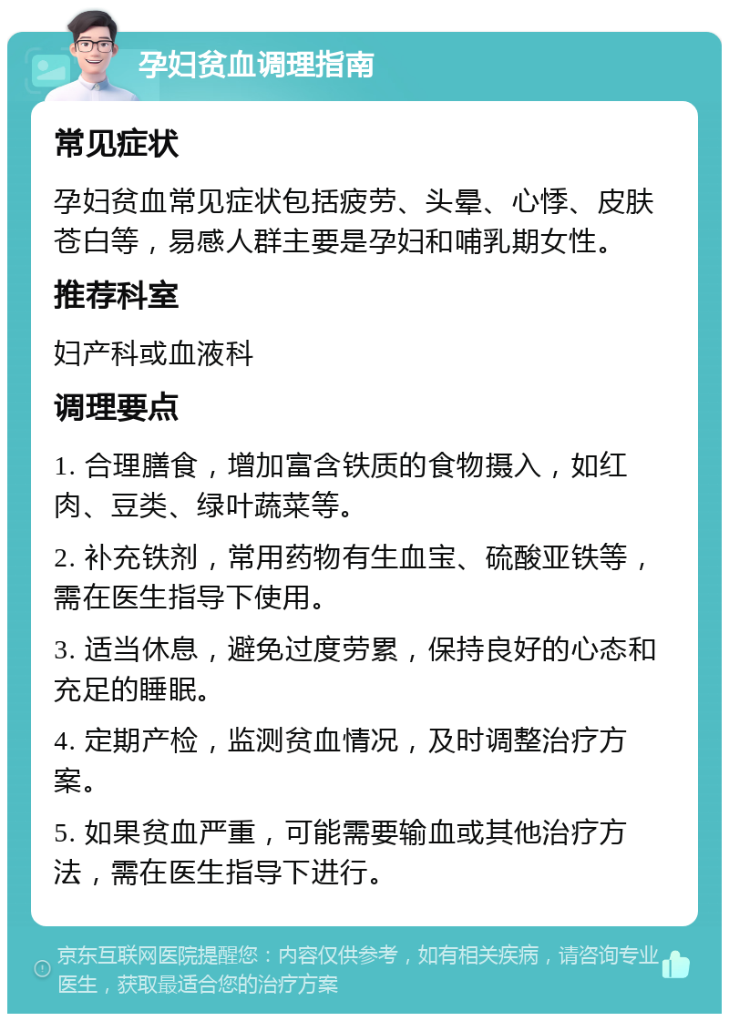 孕妇贫血调理指南 常见症状 孕妇贫血常见症状包括疲劳、头晕、心悸、皮肤苍白等，易感人群主要是孕妇和哺乳期女性。 推荐科室 妇产科或血液科 调理要点 1. 合理膳食，增加富含铁质的食物摄入，如红肉、豆类、绿叶蔬菜等。 2. 补充铁剂，常用药物有生血宝、硫酸亚铁等，需在医生指导下使用。 3. 适当休息，避免过度劳累，保持良好的心态和充足的睡眠。 4. 定期产检，监测贫血情况，及时调整治疗方案。 5. 如果贫血严重，可能需要输血或其他治疗方法，需在医生指导下进行。