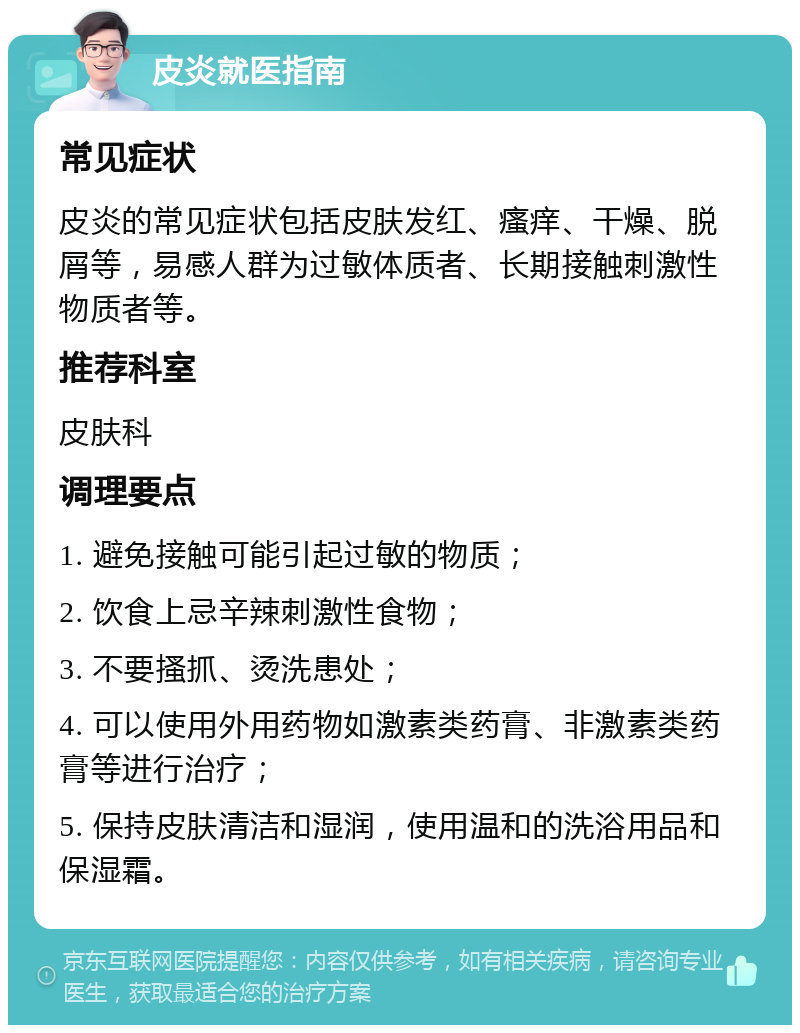 皮炎就医指南 常见症状 皮炎的常见症状包括皮肤发红、瘙痒、干燥、脱屑等，易感人群为过敏体质者、长期接触刺激性物质者等。 推荐科室 皮肤科 调理要点 1. 避免接触可能引起过敏的物质； 2. 饮食上忌辛辣刺激性食物； 3. 不要搔抓、烫洗患处； 4. 可以使用外用药物如激素类药膏、非激素类药膏等进行治疗； 5. 保持皮肤清洁和湿润，使用温和的洗浴用品和保湿霜。