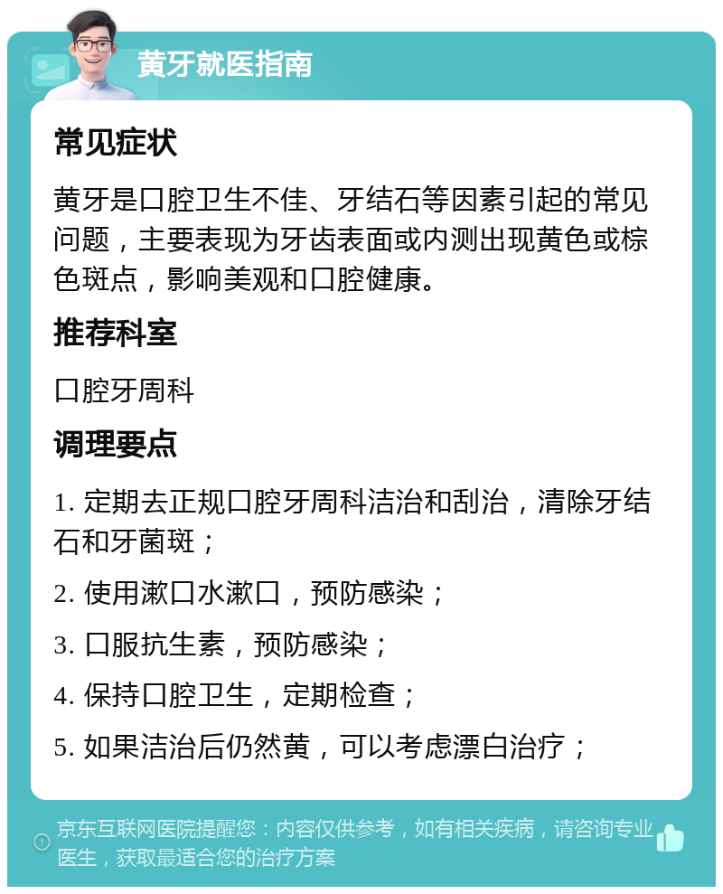 黄牙就医指南 常见症状 黄牙是口腔卫生不佳、牙结石等因素引起的常见问题，主要表现为牙齿表面或内测出现黄色或棕色斑点，影响美观和口腔健康。 推荐科室 口腔牙周科 调理要点 1. 定期去正规口腔牙周科洁治和刮治，清除牙结石和牙菌斑； 2. 使用漱口水漱口，预防感染； 3. 口服抗生素，预防感染； 4. 保持口腔卫生，定期检查； 5. 如果洁治后仍然黄，可以考虑漂白治疗；