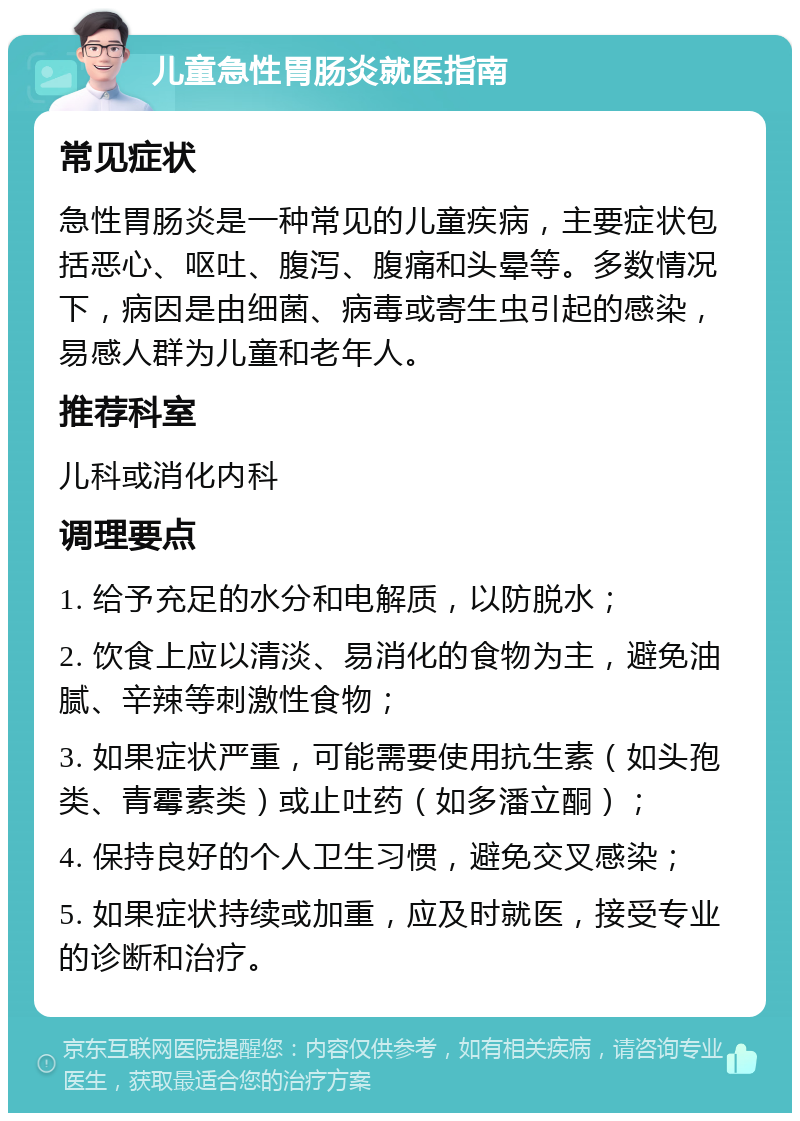 儿童急性胃肠炎就医指南 常见症状 急性胃肠炎是一种常见的儿童疾病，主要症状包括恶心、呕吐、腹泻、腹痛和头晕等。多数情况下，病因是由细菌、病毒或寄生虫引起的感染，易感人群为儿童和老年人。 推荐科室 儿科或消化内科 调理要点 1. 给予充足的水分和电解质，以防脱水； 2. 饮食上应以清淡、易消化的食物为主，避免油腻、辛辣等刺激性食物； 3. 如果症状严重，可能需要使用抗生素（如头孢类、青霉素类）或止吐药（如多潘立酮）； 4. 保持良好的个人卫生习惯，避免交叉感染； 5. 如果症状持续或加重，应及时就医，接受专业的诊断和治疗。