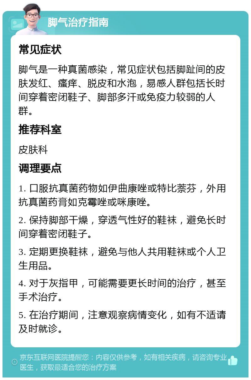 脚气治疗指南 常见症状 脚气是一种真菌感染，常见症状包括脚趾间的皮肤发红、瘙痒、脱皮和水泡，易感人群包括长时间穿着密闭鞋子、脚部多汗或免疫力较弱的人群。 推荐科室 皮肤科 调理要点 1. 口服抗真菌药物如伊曲康唑或特比萘芬，外用抗真菌药膏如克霉唑或咪康唑。 2. 保持脚部干燥，穿透气性好的鞋袜，避免长时间穿着密闭鞋子。 3. 定期更换鞋袜，避免与他人共用鞋袜或个人卫生用品。 4. 对于灰指甲，可能需要更长时间的治疗，甚至手术治疗。 5. 在治疗期间，注意观察病情变化，如有不适请及时就诊。