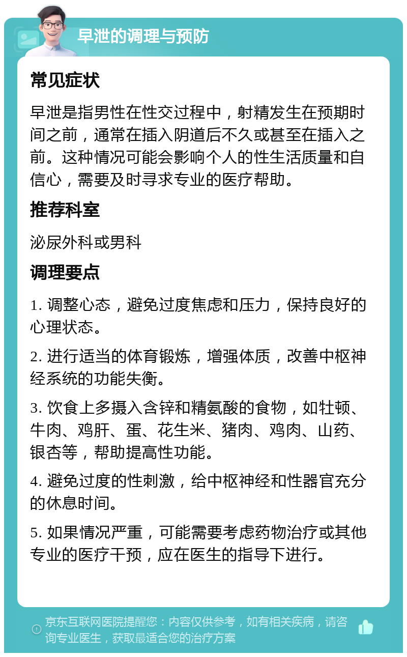 早泄的调理与预防 常见症状 早泄是指男性在性交过程中，射精发生在预期时间之前，通常在插入阴道后不久或甚至在插入之前。这种情况可能会影响个人的性生活质量和自信心，需要及时寻求专业的医疗帮助。 推荐科室 泌尿外科或男科 调理要点 1. 调整心态，避免过度焦虑和压力，保持良好的心理状态。 2. 进行适当的体育锻炼，增强体质，改善中枢神经系统的功能失衡。 3. 饮食上多摄入含锌和精氨酸的食物，如牡顿、牛肉、鸡肝、蛋、花生米、猪肉、鸡肉、山药、银杏等，帮助提高性功能。 4. 避免过度的性刺激，给中枢神经和性器官充分的休息时间。 5. 如果情况严重，可能需要考虑药物治疗或其他专业的医疗干预，应在医生的指导下进行。