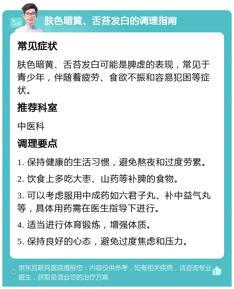 肤色暗黄、舌苔发白的调理指南 常见症状 肤色暗黄、舌苔发白可能是脾虚的表现，常见于青少年，伴随着疲劳、食欲不振和容易犯困等症状。 推荐科室 中医科 调理要点 1. 保持健康的生活习惯，避免熬夜和过度劳累。 2. 饮食上多吃大枣、山药等补脾的食物。 3. 可以考虑服用中成药如六君子丸、补中益气丸等，具体用药需在医生指导下进行。 4. 适当进行体育锻炼，增强体质。 5. 保持良好的心态，避免过度焦虑和压力。