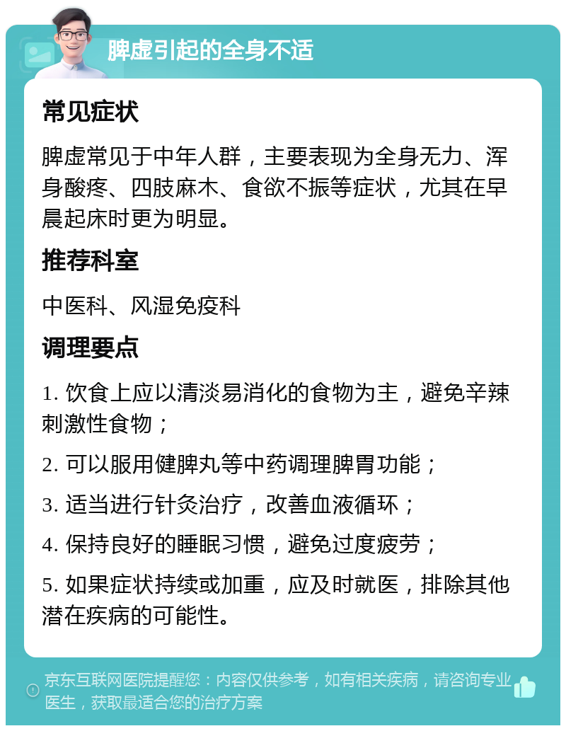 脾虚引起的全身不适 常见症状 脾虚常见于中年人群，主要表现为全身无力、浑身酸疼、四肢麻木、食欲不振等症状，尤其在早晨起床时更为明显。 推荐科室 中医科、风湿免疫科 调理要点 1. 饮食上应以清淡易消化的食物为主，避免辛辣刺激性食物； 2. 可以服用健脾丸等中药调理脾胃功能； 3. 适当进行针灸治疗，改善血液循环； 4. 保持良好的睡眠习惯，避免过度疲劳； 5. 如果症状持续或加重，应及时就医，排除其他潜在疾病的可能性。