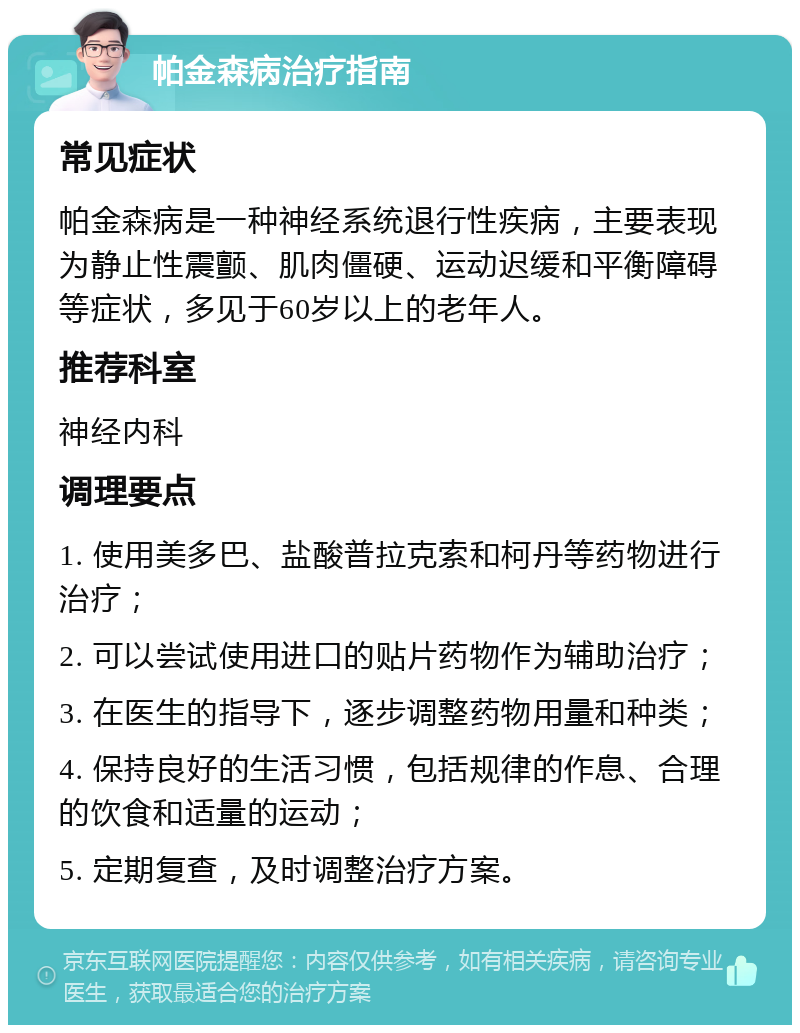 帕金森病治疗指南 常见症状 帕金森病是一种神经系统退行性疾病，主要表现为静止性震颤、肌肉僵硬、运动迟缓和平衡障碍等症状，多见于60岁以上的老年人。 推荐科室 神经内科 调理要点 1. 使用美多巴、盐酸普拉克索和柯丹等药物进行治疗； 2. 可以尝试使用进口的贴片药物作为辅助治疗； 3. 在医生的指导下，逐步调整药物用量和种类； 4. 保持良好的生活习惯，包括规律的作息、合理的饮食和适量的运动； 5. 定期复查，及时调整治疗方案。