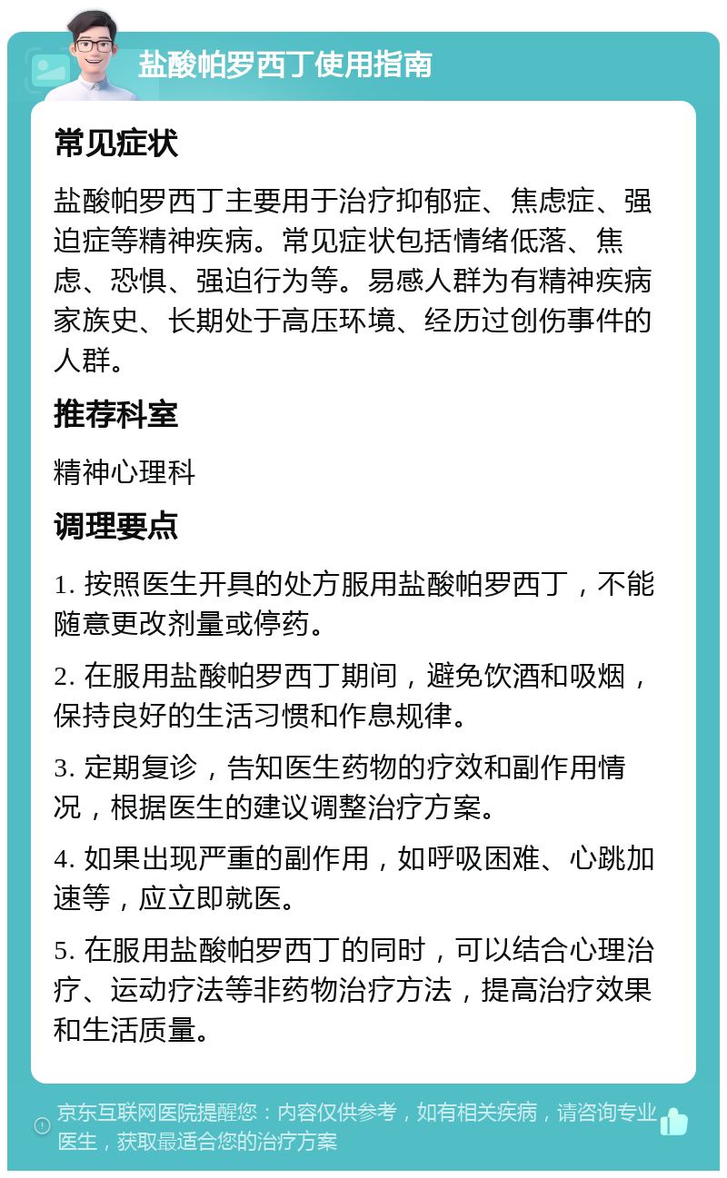 盐酸帕罗西丁使用指南 常见症状 盐酸帕罗西丁主要用于治疗抑郁症、焦虑症、强迫症等精神疾病。常见症状包括情绪低落、焦虑、恐惧、强迫行为等。易感人群为有精神疾病家族史、长期处于高压环境、经历过创伤事件的人群。 推荐科室 精神心理科 调理要点 1. 按照医生开具的处方服用盐酸帕罗西丁，不能随意更改剂量或停药。 2. 在服用盐酸帕罗西丁期间，避免饮酒和吸烟，保持良好的生活习惯和作息规律。 3. 定期复诊，告知医生药物的疗效和副作用情况，根据医生的建议调整治疗方案。 4. 如果出现严重的副作用，如呼吸困难、心跳加速等，应立即就医。 5. 在服用盐酸帕罗西丁的同时，可以结合心理治疗、运动疗法等非药物治疗方法，提高治疗效果和生活质量。