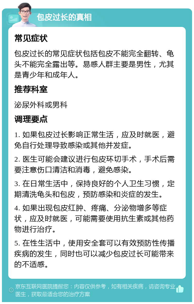 包皮过长的真相 常见症状 包皮过长的常见症状包括包皮不能完全翻转、龟头不能完全露出等。易感人群主要是男性，尤其是青少年和成年人。 推荐科室 泌尿外科或男科 调理要点 1. 如果包皮过长影响正常生活，应及时就医，避免自行处理导致感染或其他并发症。 2. 医生可能会建议进行包皮环切手术，手术后需要注意伤口清洁和消毒，避免感染。 3. 在日常生活中，保持良好的个人卫生习惯，定期清洗龟头和包皮，预防感染和炎症的发生。 4. 如果出现包皮红肿、疼痛、分泌物增多等症状，应及时就医，可能需要使用抗生素或其他药物进行治疗。 5. 在性生活中，使用安全套可以有效预防性传播疾病的发生，同时也可以减少包皮过长可能带来的不适感。