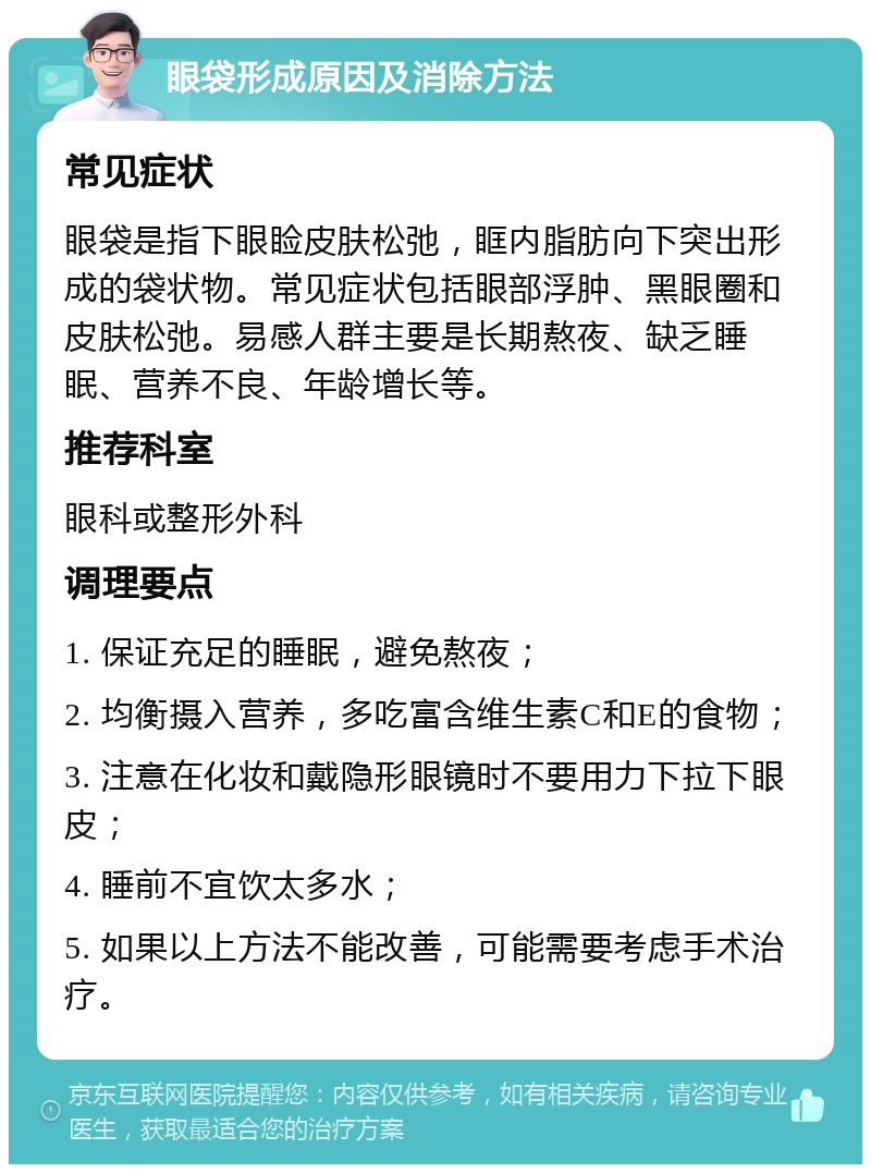 眼袋形成原因及消除方法 常见症状 眼袋是指下眼睑皮肤松弛，眶内脂肪向下突出形成的袋状物。常见症状包括眼部浮肿、黑眼圈和皮肤松弛。易感人群主要是长期熬夜、缺乏睡眠、营养不良、年龄增长等。 推荐科室 眼科或整形外科 调理要点 1. 保证充足的睡眠，避免熬夜； 2. 均衡摄入营养，多吃富含维生素C和E的食物； 3. 注意在化妆和戴隐形眼镜时不要用力下拉下眼皮； 4. 睡前不宜饮太多水； 5. 如果以上方法不能改善，可能需要考虑手术治疗。