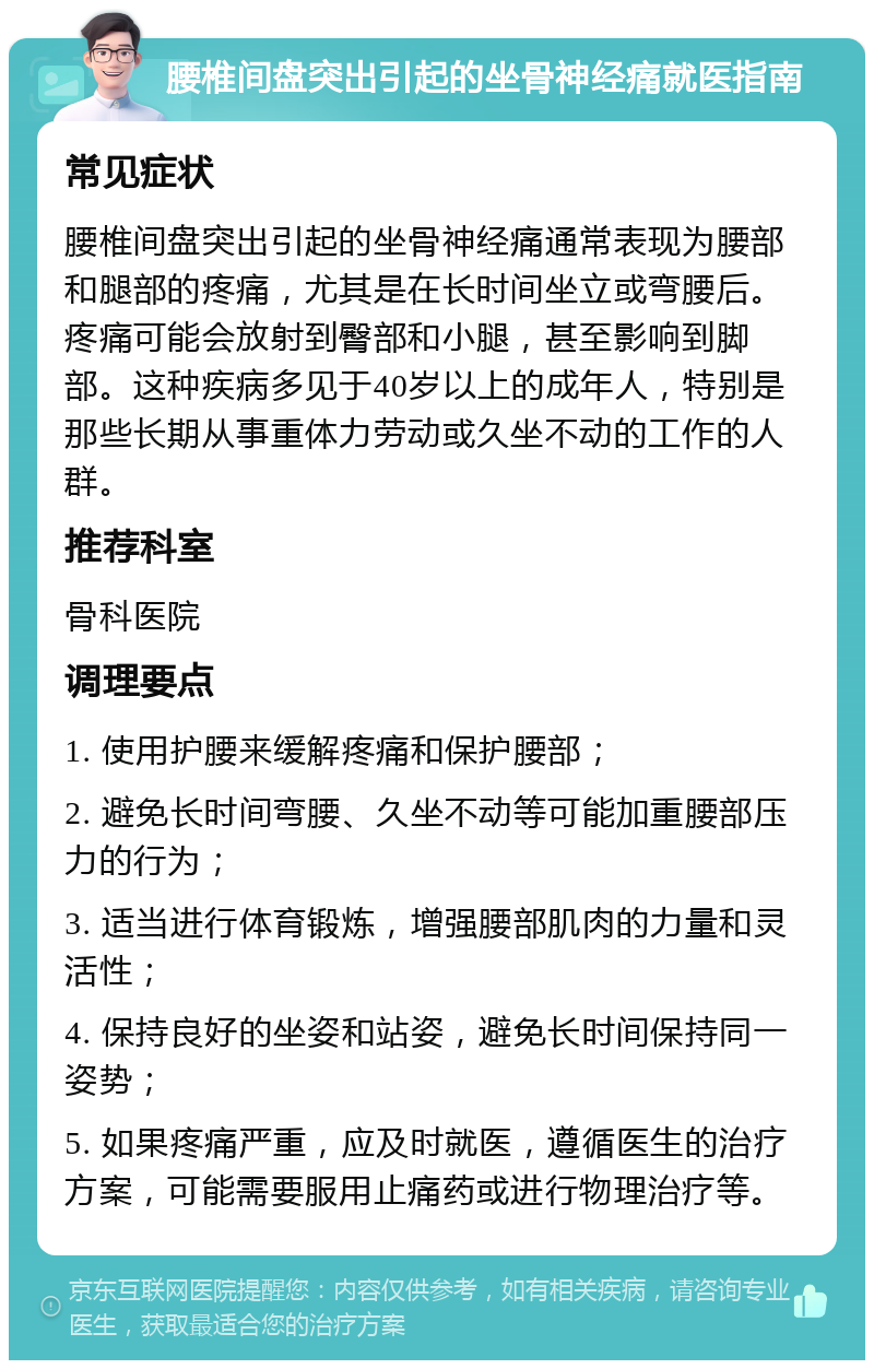 腰椎间盘突出引起的坐骨神经痛就医指南 常见症状 腰椎间盘突出引起的坐骨神经痛通常表现为腰部和腿部的疼痛，尤其是在长时间坐立或弯腰后。疼痛可能会放射到臀部和小腿，甚至影响到脚部。这种疾病多见于40岁以上的成年人，特别是那些长期从事重体力劳动或久坐不动的工作的人群。 推荐科室 骨科医院 调理要点 1. 使用护腰来缓解疼痛和保护腰部； 2. 避免长时间弯腰、久坐不动等可能加重腰部压力的行为； 3. 适当进行体育锻炼，增强腰部肌肉的力量和灵活性； 4. 保持良好的坐姿和站姿，避免长时间保持同一姿势； 5. 如果疼痛严重，应及时就医，遵循医生的治疗方案，可能需要服用止痛药或进行物理治疗等。