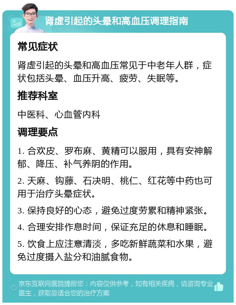 肾虚引起的头晕和高血压调理指南 常见症状 肾虚引起的头晕和高血压常见于中老年人群，症状包括头晕、血压升高、疲劳、失眠等。 推荐科室 中医科、心血管内科 调理要点 1. 合欢皮、罗布麻、黄精可以服用，具有安神解郁、降压、补气养阴的作用。 2. 天麻、钩藤、石决明、桃仁、红花等中药也可用于治疗头晕症状。 3. 保持良好的心态，避免过度劳累和精神紧张。 4. 合理安排作息时间，保证充足的休息和睡眠。 5. 饮食上应注意清淡，多吃新鲜蔬菜和水果，避免过度摄入盐分和油腻食物。