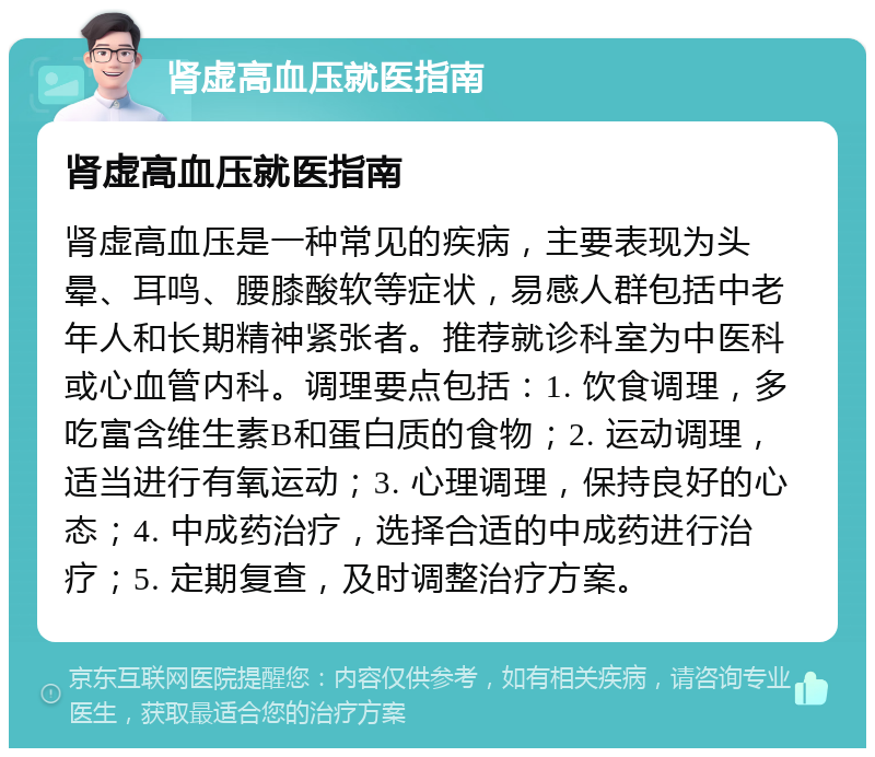 肾虚高血压就医指南 肾虚高血压就医指南 肾虚高血压是一种常见的疾病，主要表现为头晕、耳鸣、腰膝酸软等症状，易感人群包括中老年人和长期精神紧张者。推荐就诊科室为中医科或心血管内科。调理要点包括：1. 饮食调理，多吃富含维生素B和蛋白质的食物；2. 运动调理，适当进行有氧运动；3. 心理调理，保持良好的心态；4. 中成药治疗，选择合适的中成药进行治疗；5. 定期复查，及时调整治疗方案。