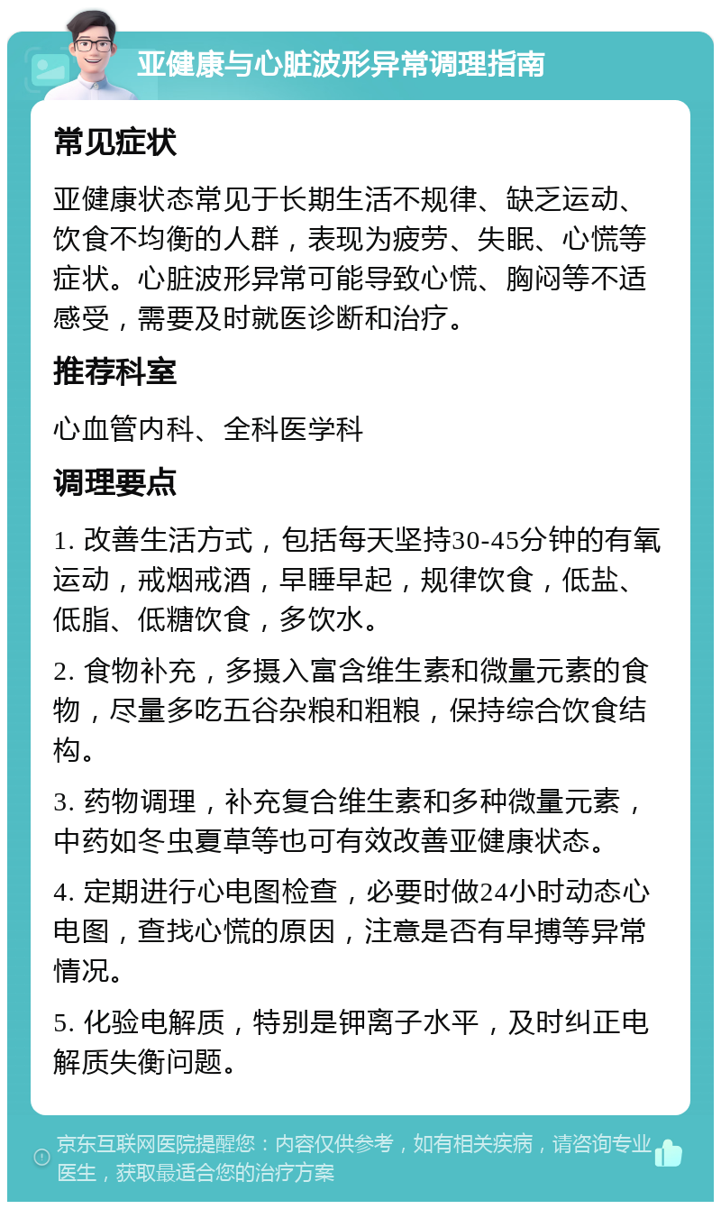 亚健康与心脏波形异常调理指南 常见症状 亚健康状态常见于长期生活不规律、缺乏运动、饮食不均衡的人群，表现为疲劳、失眠、心慌等症状。心脏波形异常可能导致心慌、胸闷等不适感受，需要及时就医诊断和治疗。 推荐科室 心血管内科、全科医学科 调理要点 1. 改善生活方式，包括每天坚持30-45分钟的有氧运动，戒烟戒酒，早睡早起，规律饮食，低盐、低脂、低糖饮食，多饮水。 2. 食物补充，多摄入富含维生素和微量元素的食物，尽量多吃五谷杂粮和粗粮，保持综合饮食结构。 3. 药物调理，补充复合维生素和多种微量元素，中药如冬虫夏草等也可有效改善亚健康状态。 4. 定期进行心电图检查，必要时做24小时动态心电图，查找心慌的原因，注意是否有早搏等异常情况。 5. 化验电解质，特别是钾离子水平，及时纠正电解质失衡问题。