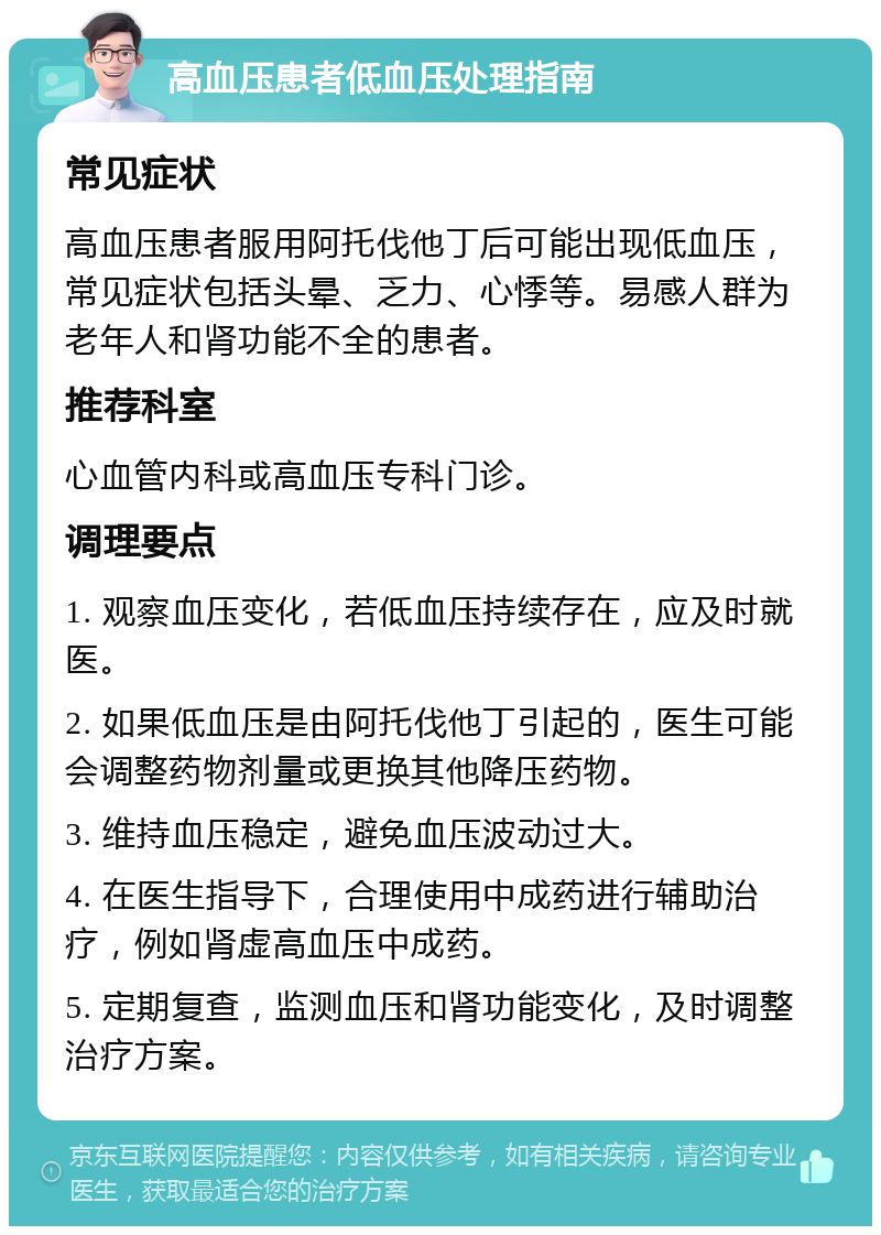 高血压患者低血压处理指南 常见症状 高血压患者服用阿托伐他丁后可能出现低血压，常见症状包括头晕、乏力、心悸等。易感人群为老年人和肾功能不全的患者。 推荐科室 心血管内科或高血压专科门诊。 调理要点 1. 观察血压变化，若低血压持续存在，应及时就医。 2. 如果低血压是由阿托伐他丁引起的，医生可能会调整药物剂量或更换其他降压药物。 3. 维持血压稳定，避免血压波动过大。 4. 在医生指导下，合理使用中成药进行辅助治疗，例如肾虚高血压中成药。 5. 定期复查，监测血压和肾功能变化，及时调整治疗方案。