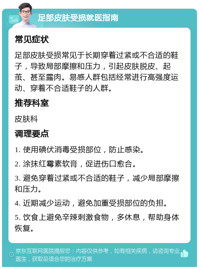 足部皮肤受损就医指南 常见症状 足部皮肤受损常见于长期穿着过紧或不合适的鞋子，导致局部摩擦和压力，引起皮肤脱皮、起茧、甚至露肉。易感人群包括经常进行高强度运动、穿着不合适鞋子的人群。 推荐科室 皮肤科 调理要点 1. 使用碘伏消毒受损部位，防止感染。 2. 涂抹红霉素软膏，促进伤口愈合。 3. 避免穿着过紧或不合适的鞋子，减少局部摩擦和压力。 4. 近期减少运动，避免加重受损部位的负担。 5. 饮食上避免辛辣刺激食物，多休息，帮助身体恢复。