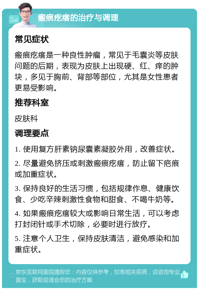 瘢痕疙瘩的治疗与调理 常见症状 瘢痕疙瘩是一种良性肿瘤，常见于毛囊炎等皮肤问题的后期，表现为皮肤上出现硬、红、痒的肿块，多见于胸前、背部等部位，尤其是女性患者更易受影响。 推荐科室 皮肤科 调理要点 1. 使用复方肝素钠尿囊素凝胶外用，改善症状。 2. 尽量避免挤压或刺激瘢痕疙瘩，防止留下疤痕或加重症状。 3. 保持良好的生活习惯，包括规律作息、健康饮食、少吃辛辣刺激性食物和甜食、不喝牛奶等。 4. 如果瘢痕疙瘩较大或影响日常生活，可以考虑打封闭针或手术切除，必要时进行放疗。 5. 注意个人卫生，保持皮肤清洁，避免感染和加重症状。