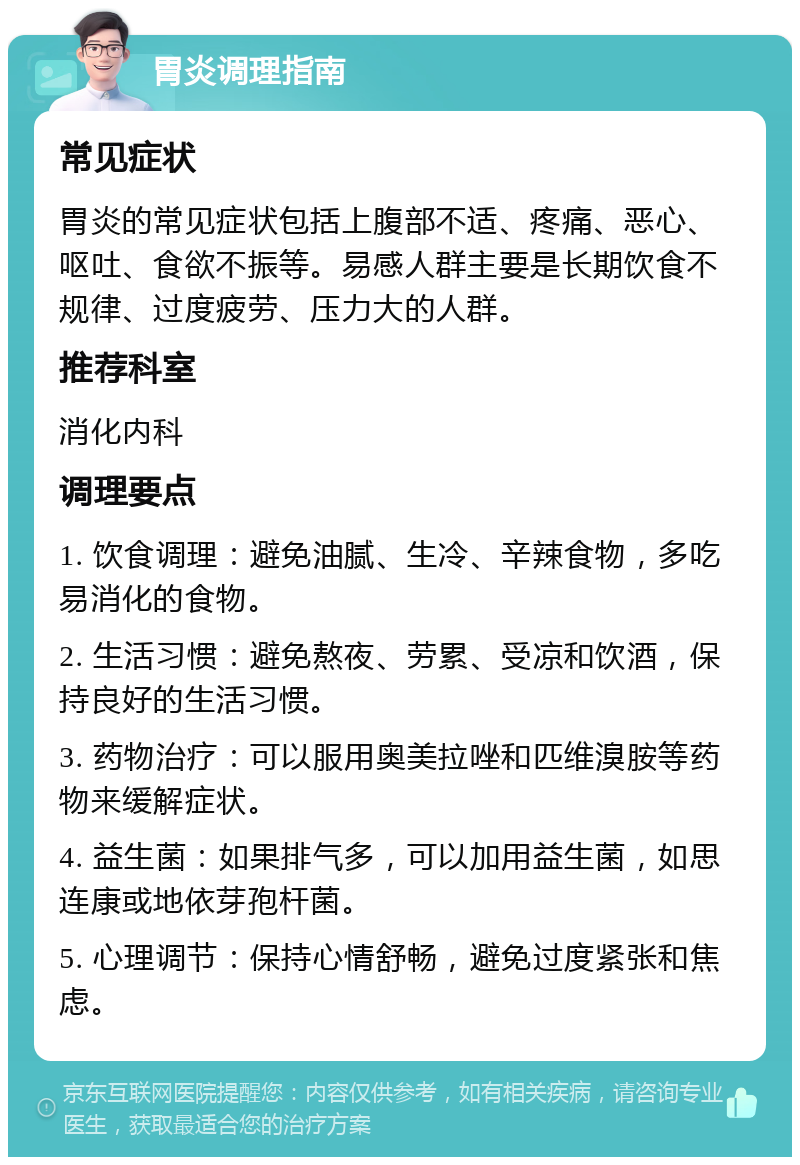 胃炎调理指南 常见症状 胃炎的常见症状包括上腹部不适、疼痛、恶心、呕吐、食欲不振等。易感人群主要是长期饮食不规律、过度疲劳、压力大的人群。 推荐科室 消化内科 调理要点 1. 饮食调理：避免油腻、生冷、辛辣食物，多吃易消化的食物。 2. 生活习惯：避免熬夜、劳累、受凉和饮酒，保持良好的生活习惯。 3. 药物治疗：可以服用奥美拉唑和匹维溴胺等药物来缓解症状。 4. 益生菌：如果排气多，可以加用益生菌，如思连康或地依芽孢杆菌。 5. 心理调节：保持心情舒畅，避免过度紧张和焦虑。