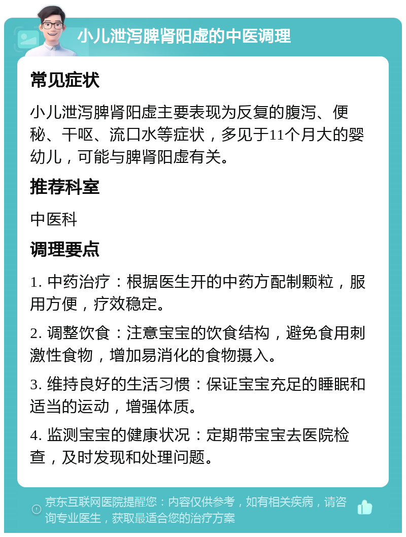 小儿泄泻脾肾阳虚的中医调理 常见症状 小儿泄泻脾肾阳虚主要表现为反复的腹泻、便秘、干呕、流口水等症状，多见于11个月大的婴幼儿，可能与脾肾阳虚有关。 推荐科室 中医科 调理要点 1. 中药治疗：根据医生开的中药方配制颗粒，服用方便，疗效稳定。 2. 调整饮食：注意宝宝的饮食结构，避免食用刺激性食物，增加易消化的食物摄入。 3. 维持良好的生活习惯：保证宝宝充足的睡眠和适当的运动，增强体质。 4. 监测宝宝的健康状况：定期带宝宝去医院检查，及时发现和处理问题。