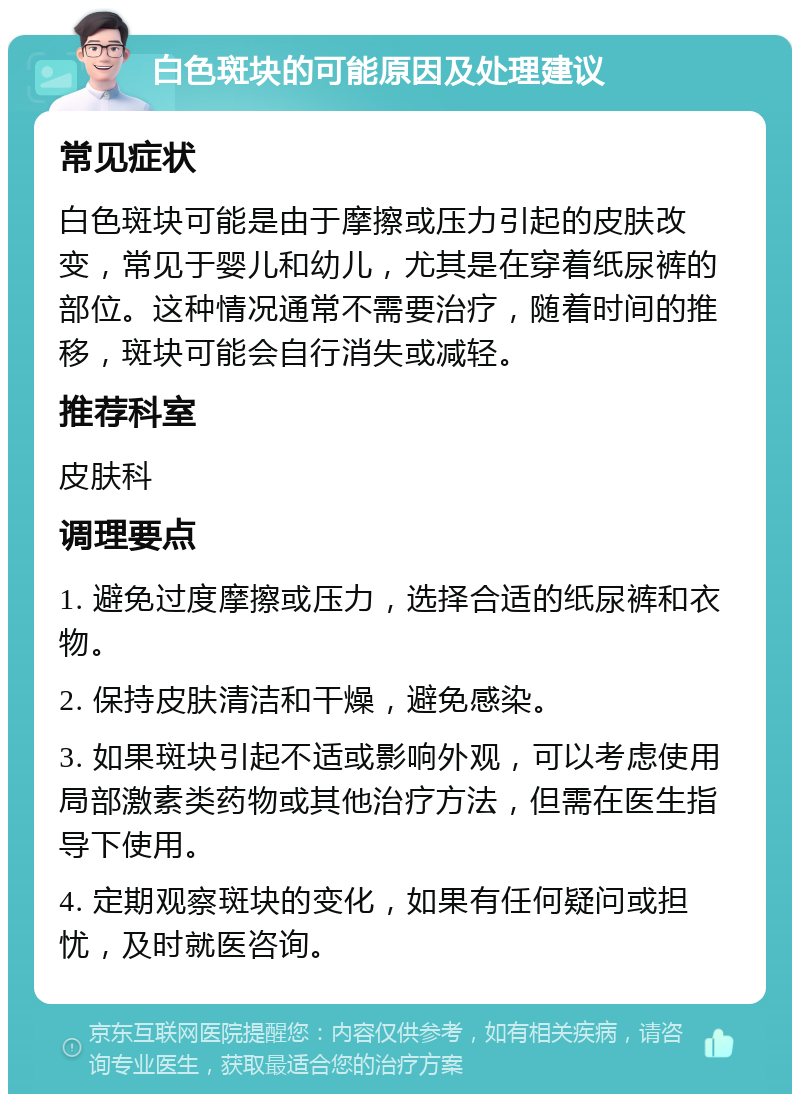 白色斑块的可能原因及处理建议 常见症状 白色斑块可能是由于摩擦或压力引起的皮肤改变，常见于婴儿和幼儿，尤其是在穿着纸尿裤的部位。这种情况通常不需要治疗，随着时间的推移，斑块可能会自行消失或减轻。 推荐科室 皮肤科 调理要点 1. 避免过度摩擦或压力，选择合适的纸尿裤和衣物。 2. 保持皮肤清洁和干燥，避免感染。 3. 如果斑块引起不适或影响外观，可以考虑使用局部激素类药物或其他治疗方法，但需在医生指导下使用。 4. 定期观察斑块的变化，如果有任何疑问或担忧，及时就医咨询。