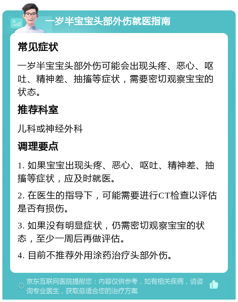 一岁半宝宝头部外伤就医指南 常见症状 一岁半宝宝头部外伤可能会出现头疼、恶心、呕吐、精神差、抽搐等症状，需要密切观察宝宝的状态。 推荐科室 儿科或神经外科 调理要点 1. 如果宝宝出现头疼、恶心、呕吐、精神差、抽搐等症状，应及时就医。 2. 在医生的指导下，可能需要进行CT检查以评估是否有损伤。 3. 如果没有明显症状，仍需密切观察宝宝的状态，至少一周后再做评估。 4. 目前不推荐外用涂药治疗头部外伤。