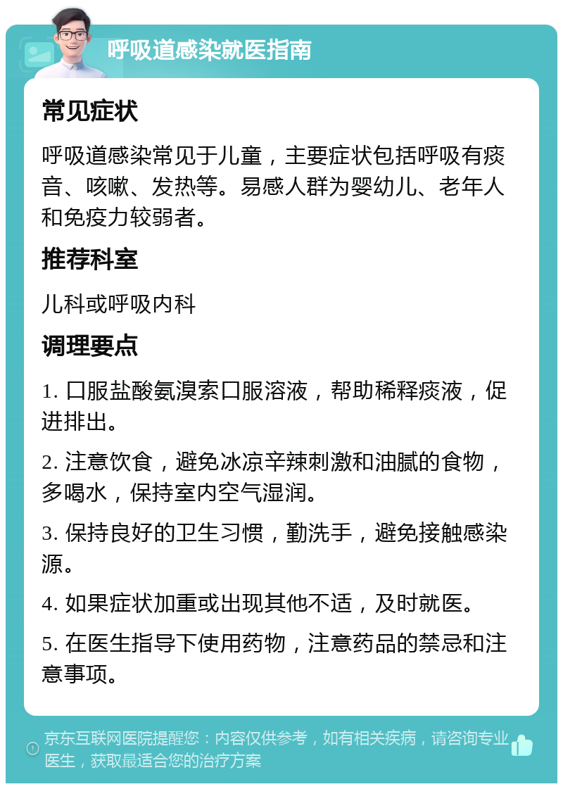 呼吸道感染就医指南 常见症状 呼吸道感染常见于儿童，主要症状包括呼吸有痰音、咳嗽、发热等。易感人群为婴幼儿、老年人和免疫力较弱者。 推荐科室 儿科或呼吸内科 调理要点 1. 口服盐酸氨溴索口服溶液，帮助稀释痰液，促进排出。 2. 注意饮食，避免冰凉辛辣刺激和油腻的食物，多喝水，保持室内空气湿润。 3. 保持良好的卫生习惯，勤洗手，避免接触感染源。 4. 如果症状加重或出现其他不适，及时就医。 5. 在医生指导下使用药物，注意药品的禁忌和注意事项。