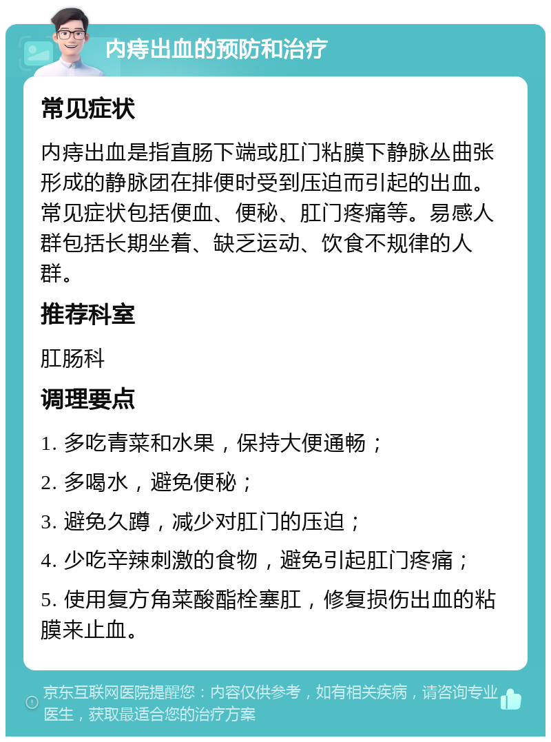 内痔出血的预防和治疗 常见症状 内痔出血是指直肠下端或肛门粘膜下静脉丛曲张形成的静脉团在排便时受到压迫而引起的出血。常见症状包括便血、便秘、肛门疼痛等。易感人群包括长期坐着、缺乏运动、饮食不规律的人群。 推荐科室 肛肠科 调理要点 1. 多吃青菜和水果，保持大便通畅； 2. 多喝水，避免便秘； 3. 避免久蹲，减少对肛门的压迫； 4. 少吃辛辣刺激的食物，避免引起肛门疼痛； 5. 使用复方角菜酸酯栓塞肛，修复损伤出血的粘膜来止血。