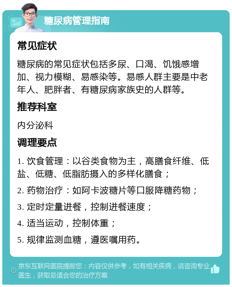 糖尿病管理指南 常见症状 糖尿病的常见症状包括多尿、口渴、饥饿感增加、视力模糊、易感染等。易感人群主要是中老年人、肥胖者、有糖尿病家族史的人群等。 推荐科室 内分泌科 调理要点 1. 饮食管理：以谷类食物为主，高膳食纤维、低盐、低糖、低脂肪摄入的多样化膳食； 2. 药物治疗：如阿卡波糖片等口服降糖药物； 3. 定时定量进餐，控制进餐速度； 4. 适当运动，控制体重； 5. 规律监测血糖，遵医嘱用药。