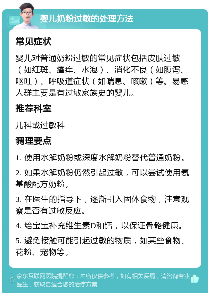 婴儿奶粉过敏的处理方法 常见症状 婴儿对普通奶粉过敏的常见症状包括皮肤过敏（如红斑、瘙痒、水泡）、消化不良（如腹泻、呕吐）、呼吸道症状（如喘息、咳嗽）等。易感人群主要是有过敏家族史的婴儿。 推荐科室 儿科或过敏科 调理要点 1. 使用水解奶粉或深度水解奶粉替代普通奶粉。 2. 如果水解奶粉仍然引起过敏，可以尝试使用氨基酸配方奶粉。 3. 在医生的指导下，逐渐引入固体食物，注意观察是否有过敏反应。 4. 给宝宝补充维生素D和钙，以保证骨骼健康。 5. 避免接触可能引起过敏的物质，如某些食物、花粉、宠物等。