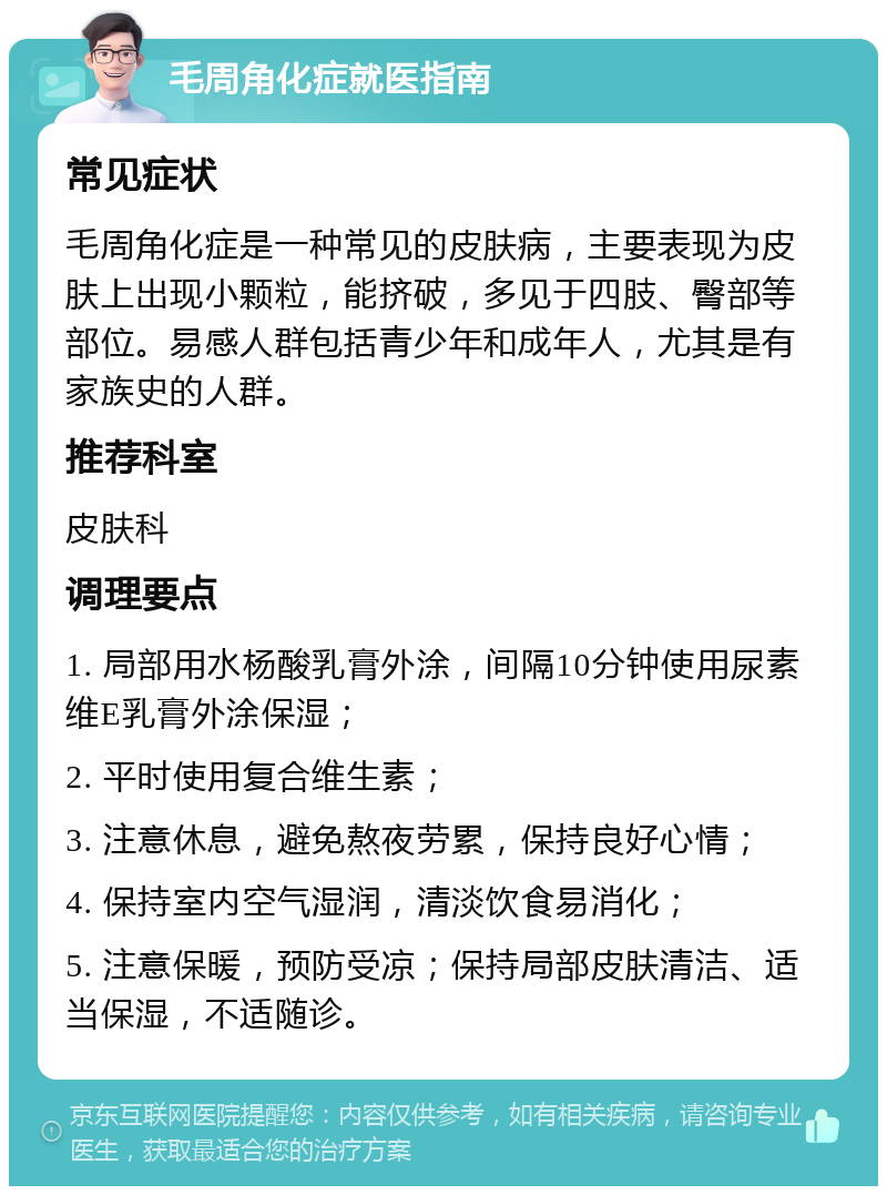 毛周角化症就医指南 常见症状 毛周角化症是一种常见的皮肤病，主要表现为皮肤上出现小颗粒，能挤破，多见于四肢、臀部等部位。易感人群包括青少年和成年人，尤其是有家族史的人群。 推荐科室 皮肤科 调理要点 1. 局部用水杨酸乳膏外涂，间隔10分钟使用尿素维E乳膏外涂保湿； 2. 平时使用复合维生素； 3. 注意休息，避免熬夜劳累，保持良好心情； 4. 保持室内空气湿润，清淡饮食易消化； 5. 注意保暖，预防受凉；保持局部皮肤清洁、适当保湿，不适随诊。