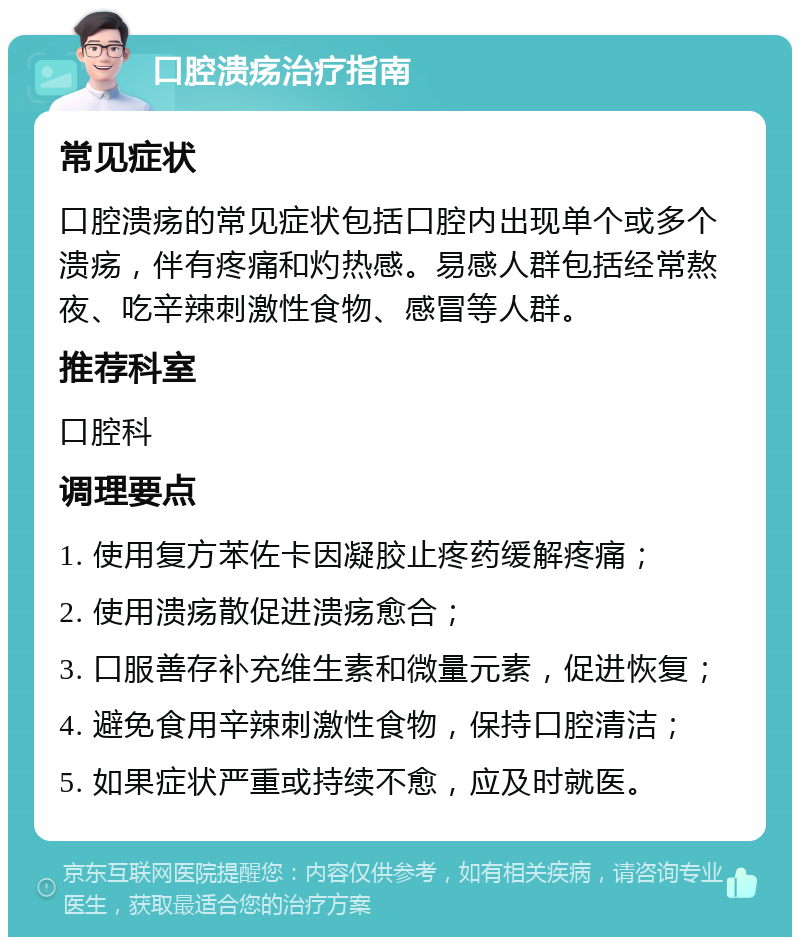 口腔溃疡治疗指南 常见症状 口腔溃疡的常见症状包括口腔内出现单个或多个溃疡，伴有疼痛和灼热感。易感人群包括经常熬夜、吃辛辣刺激性食物、感冒等人群。 推荐科室 口腔科 调理要点 1. 使用复方苯佐卡因凝胶止疼药缓解疼痛； 2. 使用溃疡散促进溃疡愈合； 3. 口服善存补充维生素和微量元素，促进恢复； 4. 避免食用辛辣刺激性食物，保持口腔清洁； 5. 如果症状严重或持续不愈，应及时就医。