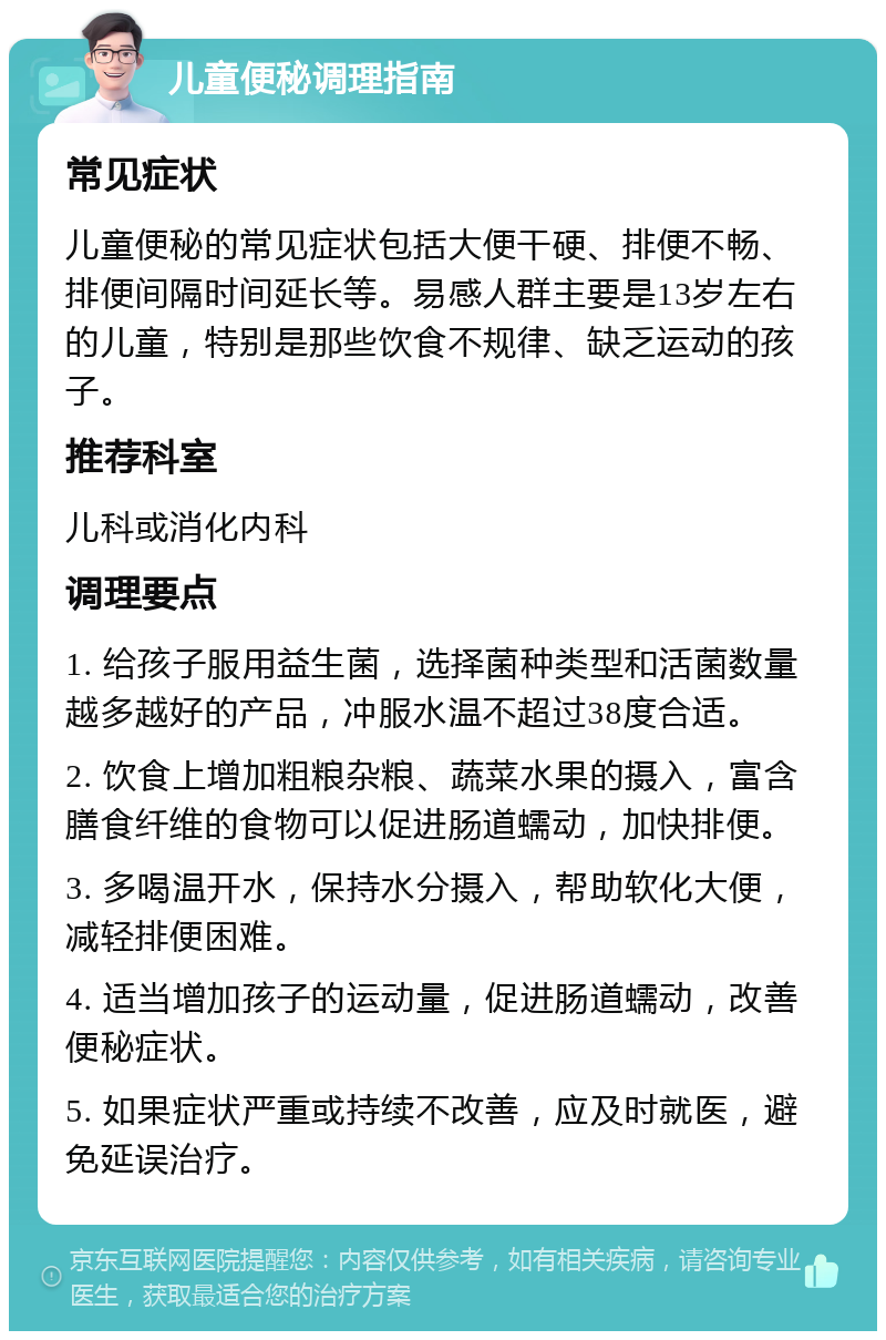 儿童便秘调理指南 常见症状 儿童便秘的常见症状包括大便干硬、排便不畅、排便间隔时间延长等。易感人群主要是13岁左右的儿童，特别是那些饮食不规律、缺乏运动的孩子。 推荐科室 儿科或消化内科 调理要点 1. 给孩子服用益生菌，选择菌种类型和活菌数量越多越好的产品，冲服水温不超过38度合适。 2. 饮食上增加粗粮杂粮、蔬菜水果的摄入，富含膳食纤维的食物可以促进肠道蠕动，加快排便。 3. 多喝温开水，保持水分摄入，帮助软化大便，减轻排便困难。 4. 适当增加孩子的运动量，促进肠道蠕动，改善便秘症状。 5. 如果症状严重或持续不改善，应及时就医，避免延误治疗。