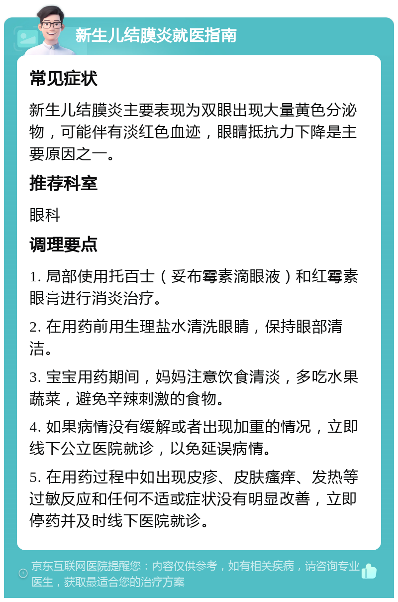 新生儿结膜炎就医指南 常见症状 新生儿结膜炎主要表现为双眼出现大量黄色分泌物，可能伴有淡红色血迹，眼睛抵抗力下降是主要原因之一。 推荐科室 眼科 调理要点 1. 局部使用托百士（妥布霉素滴眼液）和红霉素眼膏进行消炎治疗。 2. 在用药前用生理盐水清洗眼睛，保持眼部清洁。 3. 宝宝用药期间，妈妈注意饮食清淡，多吃水果蔬菜，避免辛辣刺激的食物。 4. 如果病情没有缓解或者出现加重的情况，立即线下公立医院就诊，以免延误病情。 5. 在用药过程中如出现皮疹、皮肤瘙痒、发热等过敏反应和任何不适或症状没有明显改善，立即停药并及时线下医院就诊。