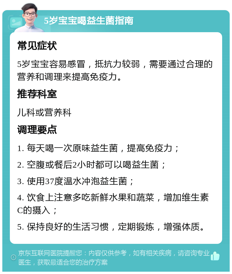 5岁宝宝喝益生菌指南 常见症状 5岁宝宝容易感冒，抵抗力较弱，需要通过合理的营养和调理来提高免疫力。 推荐科室 儿科或营养科 调理要点 1. 每天喝一次原味益生菌，提高免疫力； 2. 空腹或餐后2小时都可以喝益生菌； 3. 使用37度温水冲泡益生菌； 4. 饮食上注意多吃新鲜水果和蔬菜，增加维生素C的摄入； 5. 保持良好的生活习惯，定期锻炼，增强体质。