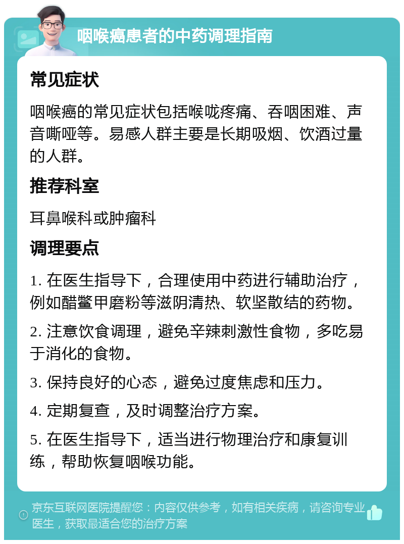 咽喉癌患者的中药调理指南 常见症状 咽喉癌的常见症状包括喉咙疼痛、吞咽困难、声音嘶哑等。易感人群主要是长期吸烟、饮酒过量的人群。 推荐科室 耳鼻喉科或肿瘤科 调理要点 1. 在医生指导下，合理使用中药进行辅助治疗，例如醋鳖甲磨粉等滋阴清热、软坚散结的药物。 2. 注意饮食调理，避免辛辣刺激性食物，多吃易于消化的食物。 3. 保持良好的心态，避免过度焦虑和压力。 4. 定期复查，及时调整治疗方案。 5. 在医生指导下，适当进行物理治疗和康复训练，帮助恢复咽喉功能。