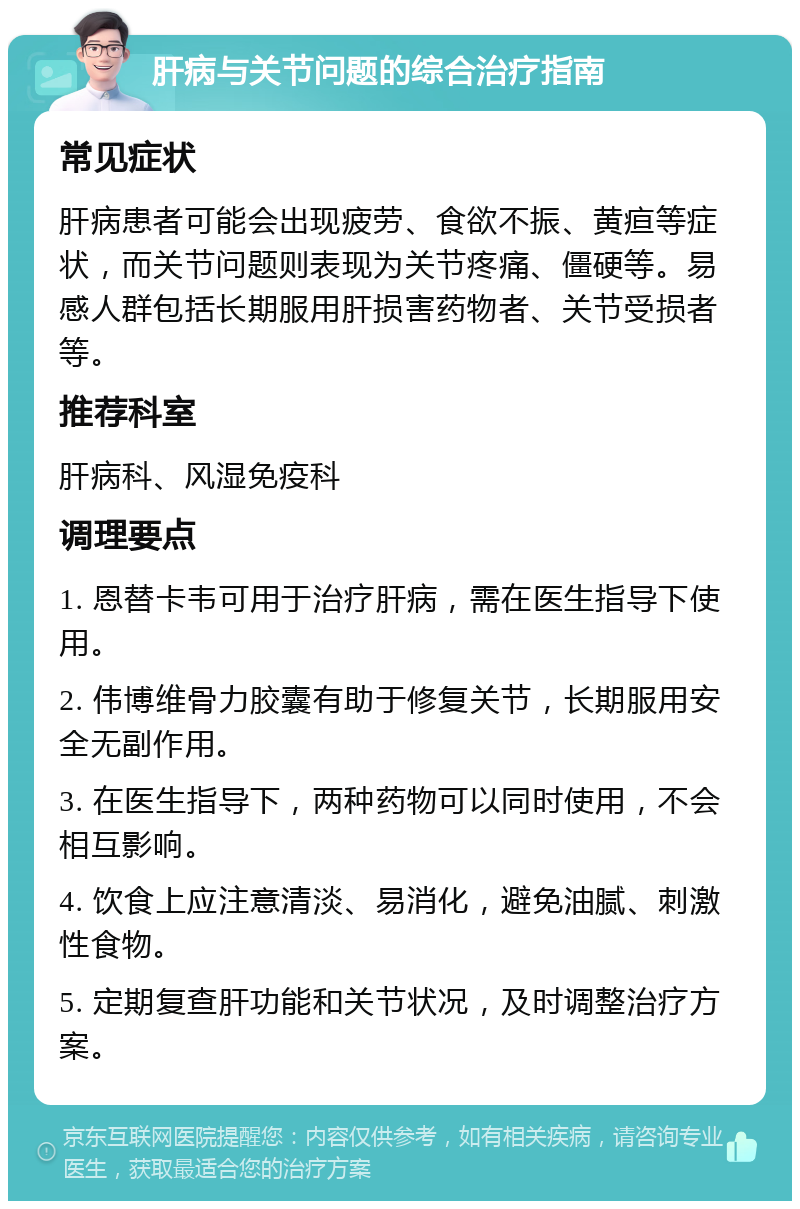 肝病与关节问题的综合治疗指南 常见症状 肝病患者可能会出现疲劳、食欲不振、黄疸等症状，而关节问题则表现为关节疼痛、僵硬等。易感人群包括长期服用肝损害药物者、关节受损者等。 推荐科室 肝病科、风湿免疫科 调理要点 1. 恩替卡韦可用于治疗肝病，需在医生指导下使用。 2. 伟博维骨力胶囊有助于修复关节，长期服用安全无副作用。 3. 在医生指导下，两种药物可以同时使用，不会相互影响。 4. 饮食上应注意清淡、易消化，避免油腻、刺激性食物。 5. 定期复查肝功能和关节状况，及时调整治疗方案。