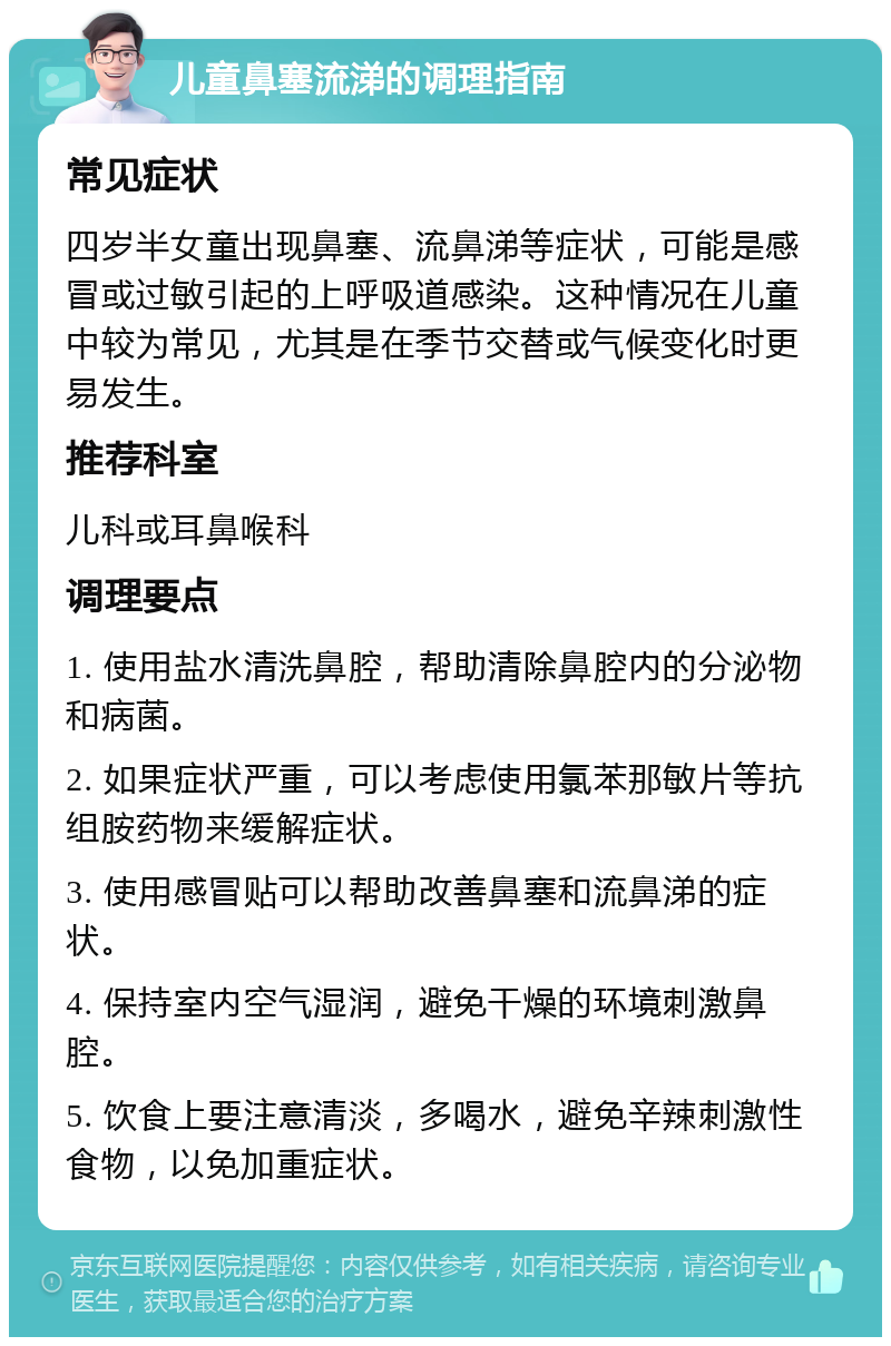 儿童鼻塞流涕的调理指南 常见症状 四岁半女童出现鼻塞、流鼻涕等症状，可能是感冒或过敏引起的上呼吸道感染。这种情况在儿童中较为常见，尤其是在季节交替或气候变化时更易发生。 推荐科室 儿科或耳鼻喉科 调理要点 1. 使用盐水清洗鼻腔，帮助清除鼻腔内的分泌物和病菌。 2. 如果症状严重，可以考虑使用氯苯那敏片等抗组胺药物来缓解症状。 3. 使用感冒贴可以帮助改善鼻塞和流鼻涕的症状。 4. 保持室内空气湿润，避免干燥的环境刺激鼻腔。 5. 饮食上要注意清淡，多喝水，避免辛辣刺激性食物，以免加重症状。