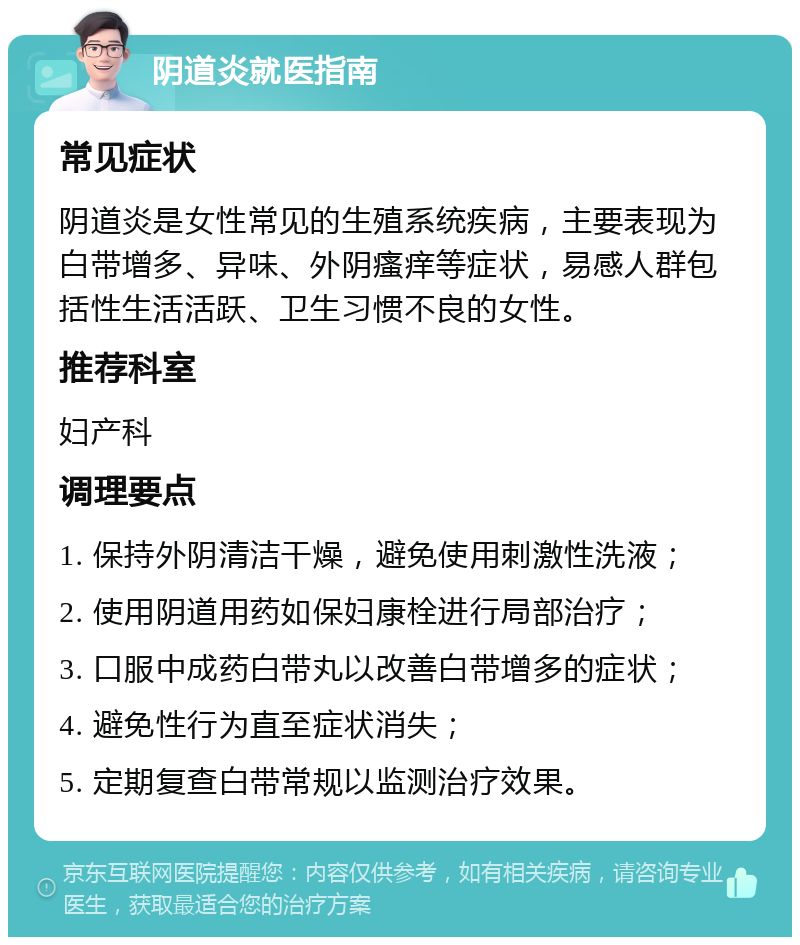 阴道炎就医指南 常见症状 阴道炎是女性常见的生殖系统疾病，主要表现为白带增多、异味、外阴瘙痒等症状，易感人群包括性生活活跃、卫生习惯不良的女性。 推荐科室 妇产科 调理要点 1. 保持外阴清洁干燥，避免使用刺激性洗液； 2. 使用阴道用药如保妇康栓进行局部治疗； 3. 口服中成药白带丸以改善白带增多的症状； 4. 避免性行为直至症状消失； 5. 定期复查白带常规以监测治疗效果。