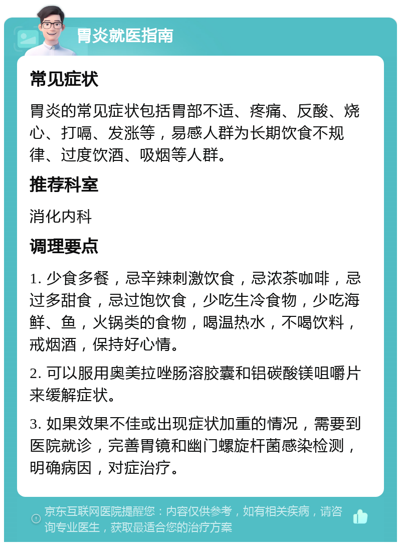 胃炎就医指南 常见症状 胃炎的常见症状包括胃部不适、疼痛、反酸、烧心、打嗝、发涨等，易感人群为长期饮食不规律、过度饮酒、吸烟等人群。 推荐科室 消化内科 调理要点 1. 少食多餐，忌辛辣刺激饮食，忌浓茶咖啡，忌过多甜食，忌过饱饮食，少吃生冷食物，少吃海鲜、鱼，火锅类的食物，喝温热水，不喝饮料，戒烟酒，保持好心情。 2. 可以服用奥美拉唑肠溶胶囊和铝碳酸镁咀嚼片来缓解症状。 3. 如果效果不佳或出现症状加重的情况，需要到医院就诊，完善胃镜和幽门螺旋杆菌感染检测，明确病因，对症治疗。