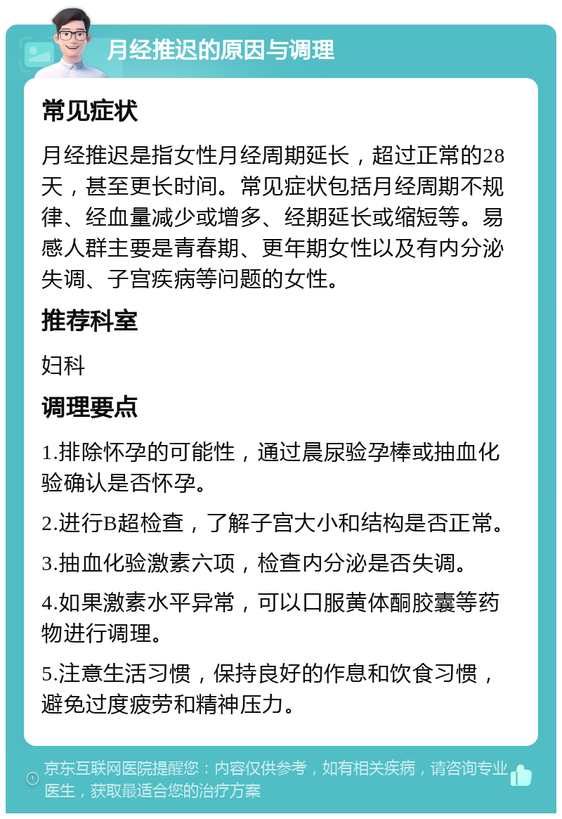 月经推迟的原因与调理 常见症状 月经推迟是指女性月经周期延长，超过正常的28天，甚至更长时间。常见症状包括月经周期不规律、经血量减少或增多、经期延长或缩短等。易感人群主要是青春期、更年期女性以及有内分泌失调、子宫疾病等问题的女性。 推荐科室 妇科 调理要点 1.排除怀孕的可能性，通过晨尿验孕棒或抽血化验确认是否怀孕。 2.进行B超检查，了解子宫大小和结构是否正常。 3.抽血化验激素六项，检查内分泌是否失调。 4.如果激素水平异常，可以口服黄体酮胶囊等药物进行调理。 5.注意生活习惯，保持良好的作息和饮食习惯，避免过度疲劳和精神压力。