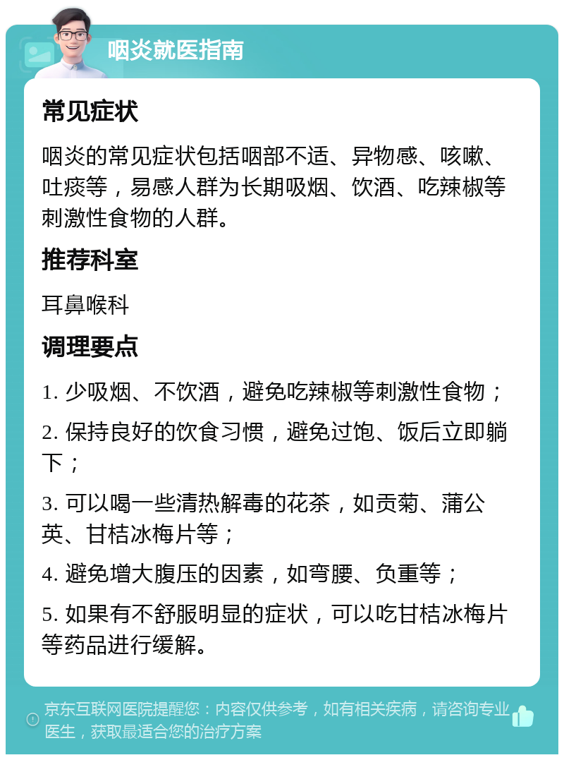 咽炎就医指南 常见症状 咽炎的常见症状包括咽部不适、异物感、咳嗽、吐痰等，易感人群为长期吸烟、饮酒、吃辣椒等刺激性食物的人群。 推荐科室 耳鼻喉科 调理要点 1. 少吸烟、不饮酒，避免吃辣椒等刺激性食物； 2. 保持良好的饮食习惯，避免过饱、饭后立即躺下； 3. 可以喝一些清热解毒的花茶，如贡菊、蒲公英、甘桔冰梅片等； 4. 避免增大腹压的因素，如弯腰、负重等； 5. 如果有不舒服明显的症状，可以吃甘桔冰梅片等药品进行缓解。